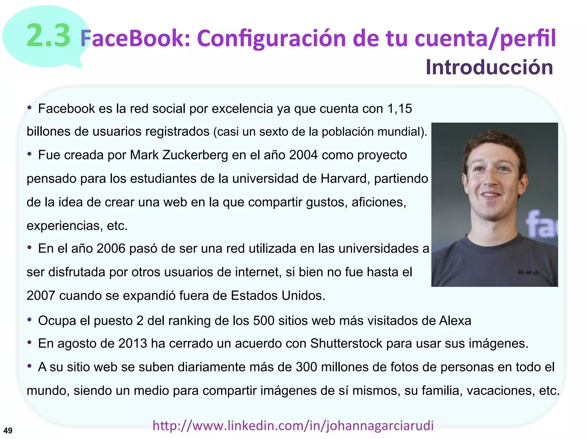 2.3	
  FaceBook:	
  Conﬁguración	
  de	
  tu	
  cuenta/perﬁl
Introducción

•  Facebook es la red social por excelencia ya que cuenta con 1,15
billones de usuarios registrados (casi un sexto de la población mundial).

•  Fue creada por Mark Zuckerberg en el año 2004 como proyecto
pensado para los estudiantes de la universidad de Harvard, partiendo
de la idea de crear una web en la que compartir gustos, aficiones,
experiencias, etc.

•  En el año 2006 pasó de ser una red utilizada en las universidades a
ser disfrutada por otros usuarios de internet, si bien no fue hasta el
2007 cuando se expandió fuera de Estados Unidos.

•  Ocupa el puesto 2 del ranking de los 500 sitios web más visitados de Alexa
•  En agosto de 2013 ha cerrado un acuerdo con Shutterstock para usar sus imágenes.
•  A su sitio web se suben diariamente más de 300 millones de fotos de personas en todo el
mundo, siendo un medio para compartir imágenes de sí mismos, su familia, vacaciones, etc.
49

hDp://www.linkedin.com/in/johannagarciarudi	
  

 