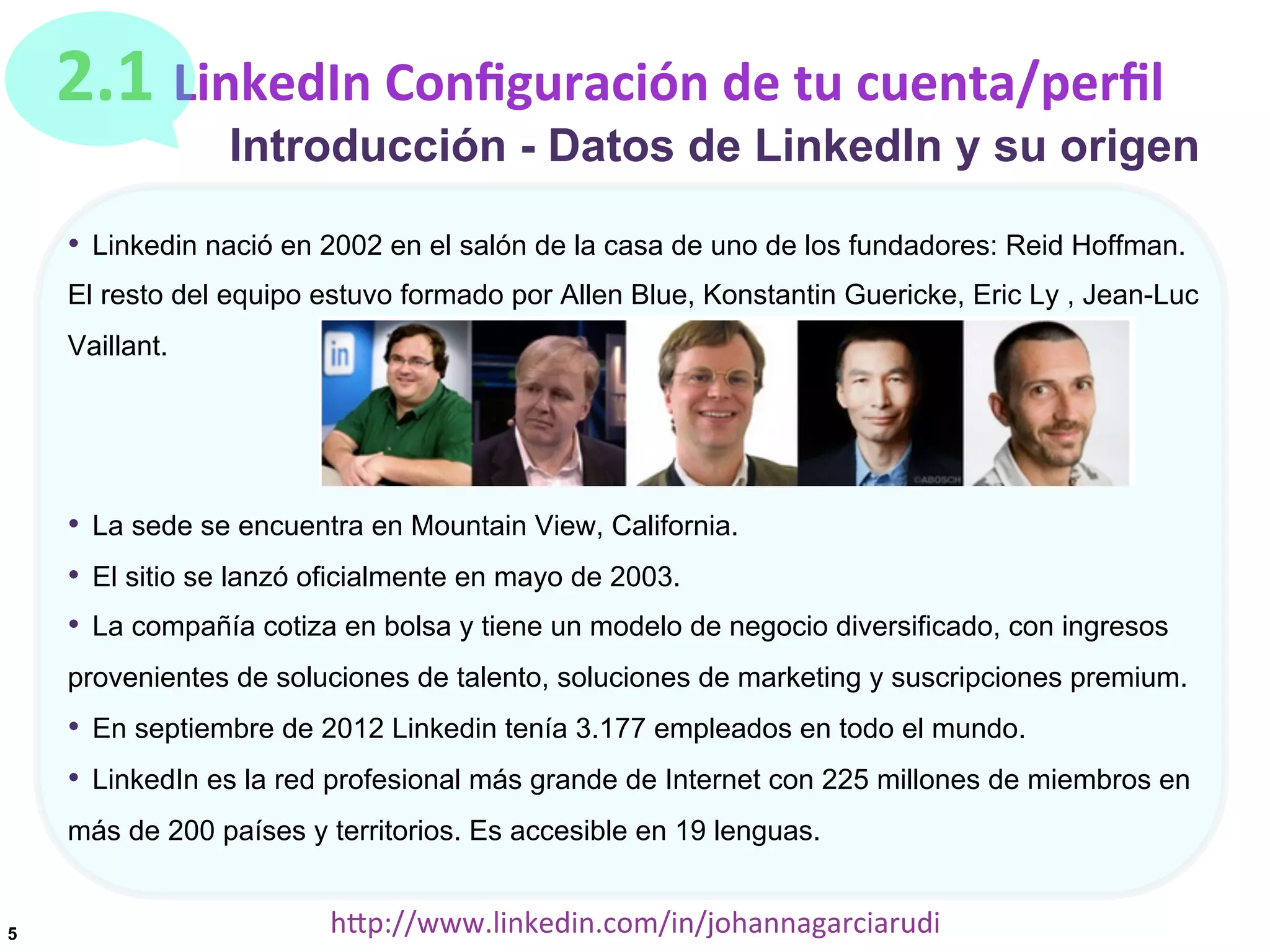 2.1	
  LinkedIn	
  Conﬁguración	
  de	
  tu	
  cuenta/perﬁl

Introducción - Datos de LinkedIn y su origen

•  Linkedin nació en 2002 en el salón de la casa de uno de los fundadores: Reid Hoffman.
El resto del equipo estuvo formado por Allen Blue, Konstantin Guericke, Eric Ly , Jean-Luc
Vaillant.

•  La sede se encuentra en Mountain View, California.
•  El sitio se lanzó oficialmente en mayo de 2003.
•  La compañía cotiza en bolsa y tiene un modelo de negocio diversificado, con ingresos
provenientes de soluciones de talento, soluciones de marketing y suscripciones premium.

•  En septiembre de 2012 Linkedin tenía 3.177 empleados en todo el mundo.
•  LinkedIn es la red profesional más grande de Internet con 225 millones de miembros en
más de 200 países y territorios. Es accesible en 19 lenguas.

5

hDp://www.linkedin.com/in/johannagarciarudi	
  

 