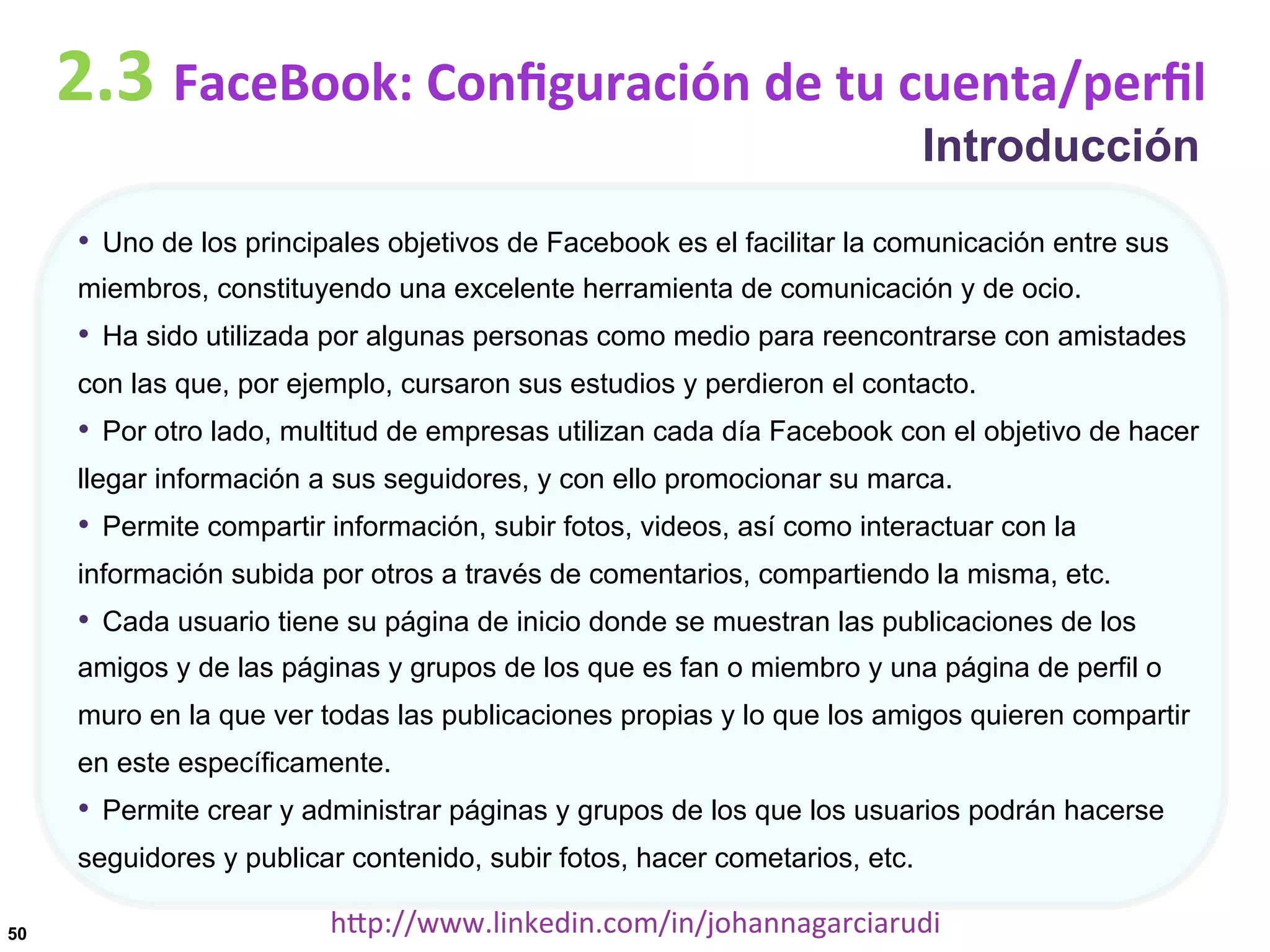 2.3	
  FaceBook:	
  Conﬁguración	
  de	
  tu	
  cuenta/perﬁl
Introducción

•  Uno de los principales objetivos de Facebook es el facilitar la comunicación entre sus
miembros, constituyendo una excelente herramienta de comunicación y de ocio.

•  Ha sido utilizada por algunas personas como medio para reencontrarse con amistades
con las que, por ejemplo, cursaron sus estudios y perdieron el contacto.

•  Por otro lado, multitud de empresas utilizan cada día Facebook con el objetivo de hacer
llegar información a sus seguidores, y con ello promocionar su marca.

•  Permite compartir información, subir fotos, videos, así como interactuar con la
información subida por otros a través de comentarios, compartiendo la misma, etc.

•  Cada usuario tiene su página de inicio donde se muestran las publicaciones de los
amigos y de las páginas y grupos de los que es fan o miembro y una página de perfil o
muro en la que ver todas las publicaciones propias y lo que los amigos quieren compartir
en este específicamente.

•  Permite crear y administrar páginas y grupos de los que los usuarios podrán hacerse
seguidores y publicar contenido, subir fotos, hacer cometarios, etc.
50

hDp://www.linkedin.com/in/johannagarciarudi	
  

 