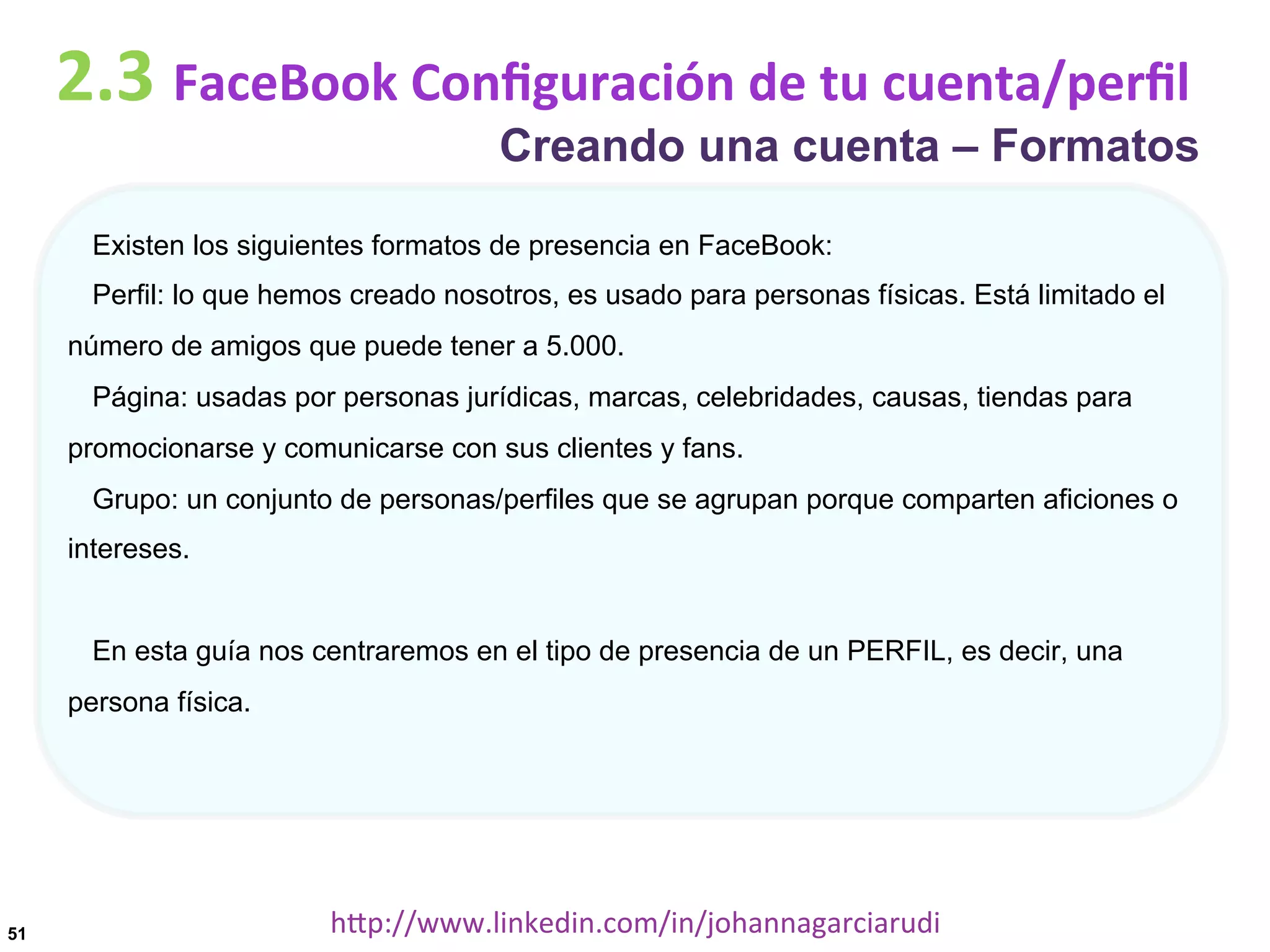 2.3	
  FaceBook	
  Conﬁguración	
  de	
  tu	
  cuenta/perﬁl

Creando una cuenta – Formatos

Existen los siguientes formatos de presencia en FaceBook:
Perfil: lo que hemos creado nosotros, es usado para personas físicas. Está limitado el
número de amigos que puede tener a 5.000.
Página: usadas por personas jurídicas, marcas, celebridades, causas, tiendas para
promocionarse y comunicarse con sus clientes y fans.
Grupo: un conjunto de personas/perfiles que se agrupan porque comparten aficiones o
intereses.

En esta guía nos centraremos en el tipo de presencia de un PERFIL, es decir, una
persona física.

51

hDp://www.linkedin.com/in/johannagarciarudi	
  

 
