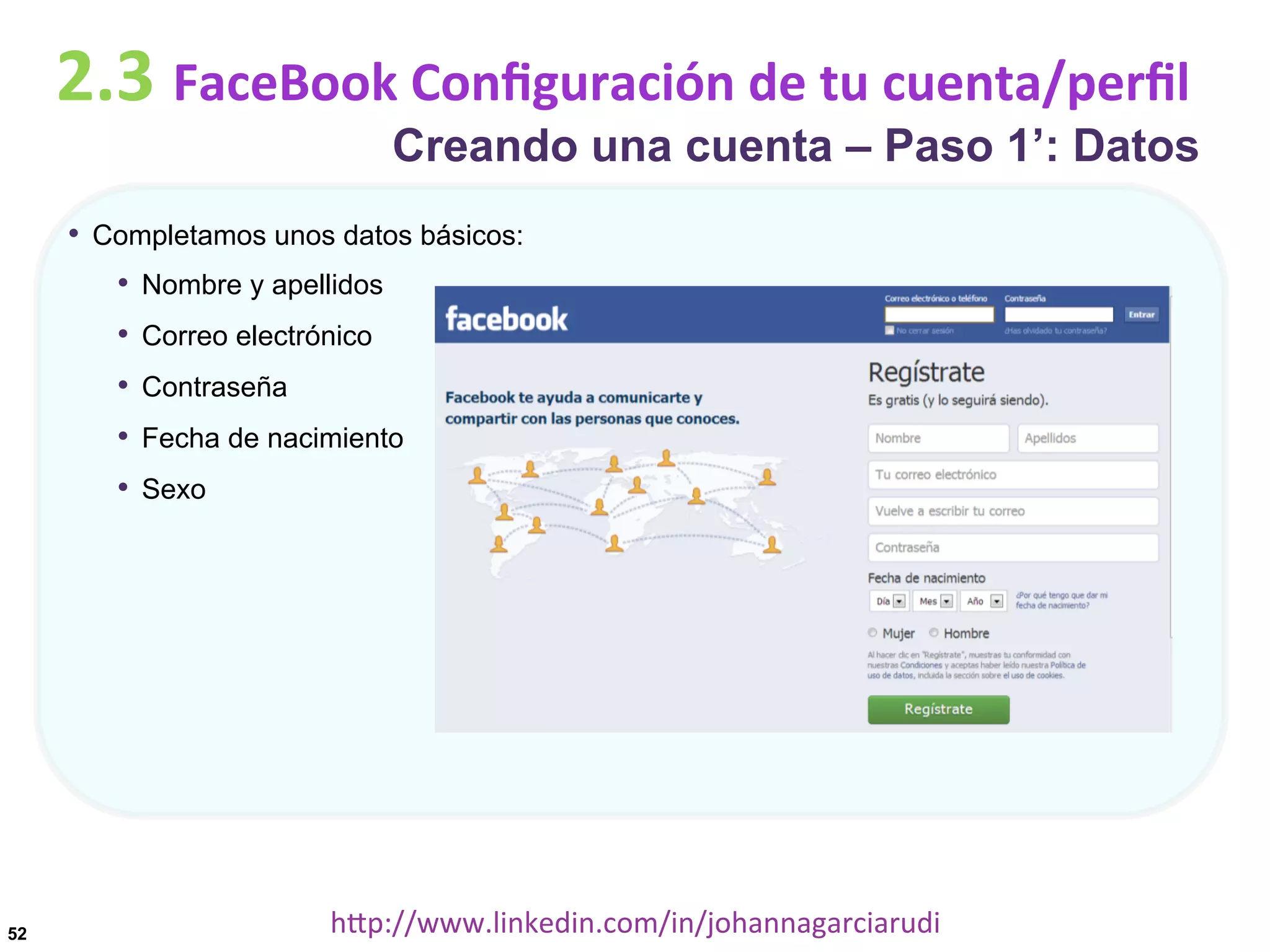 2.3	
  FaceBook	
  Conﬁguración	
  de	
  tu	
  cuenta/perﬁl

Creando una cuenta – Paso 1’: Datos

•  Completamos unos datos básicos:
•  Nombre y apellidos
•  Correo electrónico
•  Contraseña
•  Fecha de nacimiento
•  Sexo

52

hDp://www.linkedin.com/in/johannagarciarudi	
  

 