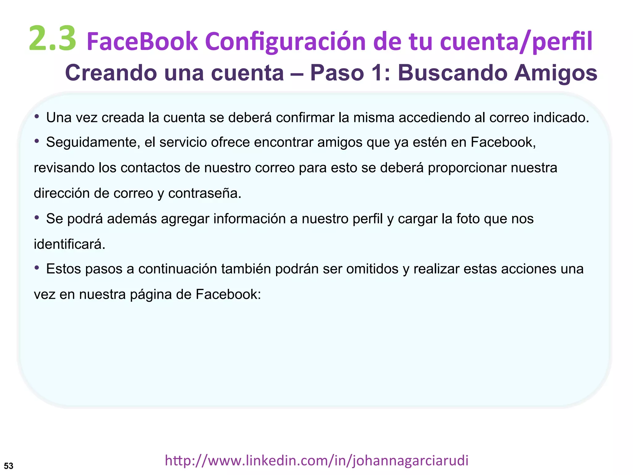 2.3	
  FaceBook	
  Conﬁguración	
  de	
  tu	
  cuenta/perﬁl

Creando una cuenta – Paso 1: Buscando Amigos

•  Una vez creada la cuenta se deberá confirmar la misma accediendo al correo indicado.
•  Seguidamente, el servicio ofrece encontrar amigos que ya estén en Facebook,
revisando los contactos de nuestro correo para esto se deberá proporcionar nuestra
dirección de correo y contraseña.

•  Se podrá además agregar información a nuestro perfil y cargar la foto que nos
identificará.

•  Estos pasos a continuación también podrán ser omitidos y realizar estas acciones una
vez en nuestra página de Facebook:

53

hDp://www.linkedin.com/in/johannagarciarudi	
  

 