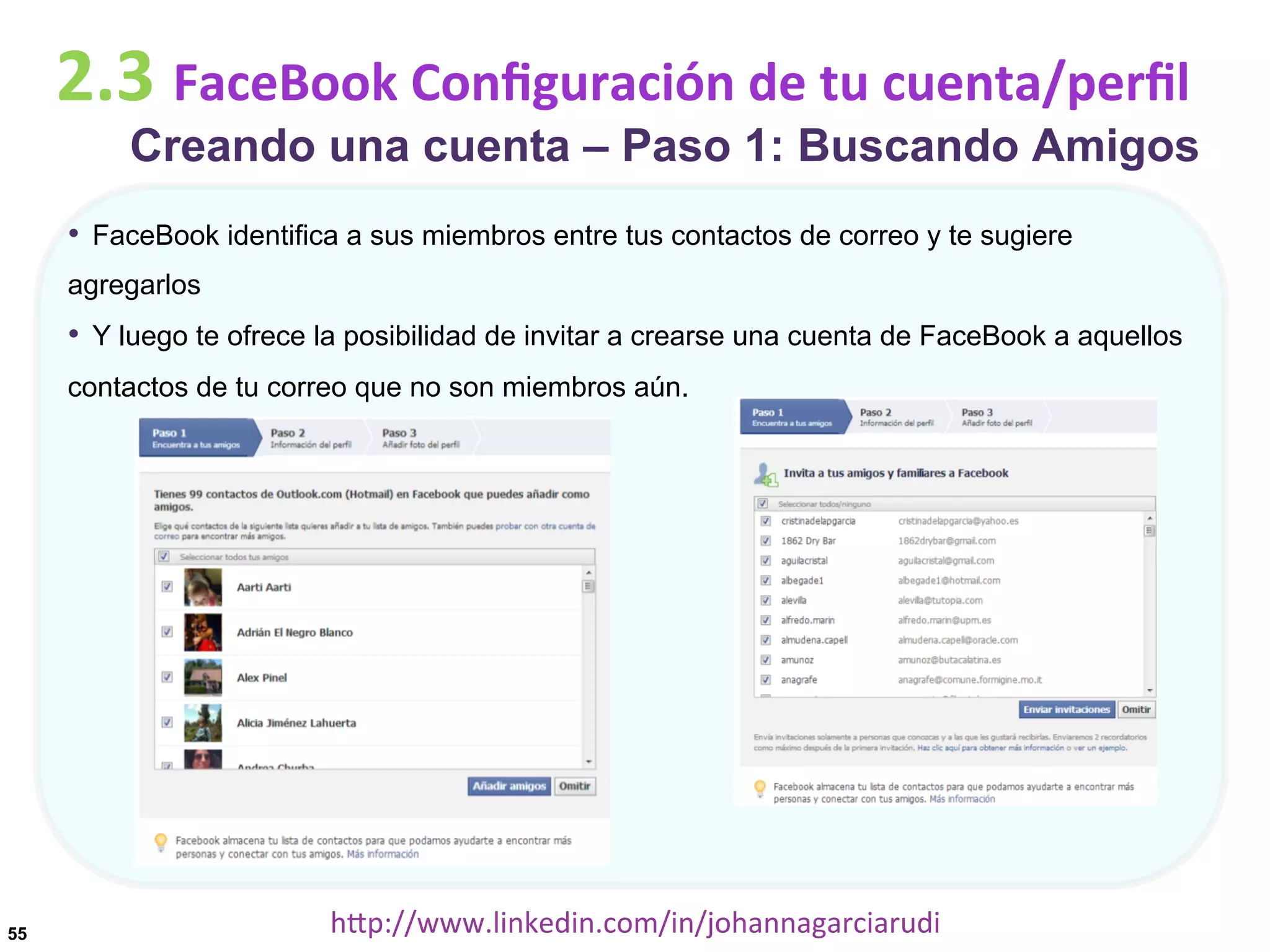 2.3	
  FaceBook	
  Conﬁguración	
  de	
  tu	
  cuenta/perﬁl

Creando una cuenta – Paso 1: Buscando Amigos

•  FaceBook identifica a sus miembros entre tus contactos de correo y te sugiere
agregarlos

•  Y luego te ofrece la posibilidad de invitar a crearse una cuenta de FaceBook a aquellos
contactos de tu correo que no son miembros aún.

55

hDp://www.linkedin.com/in/johannagarciarudi	
  

 