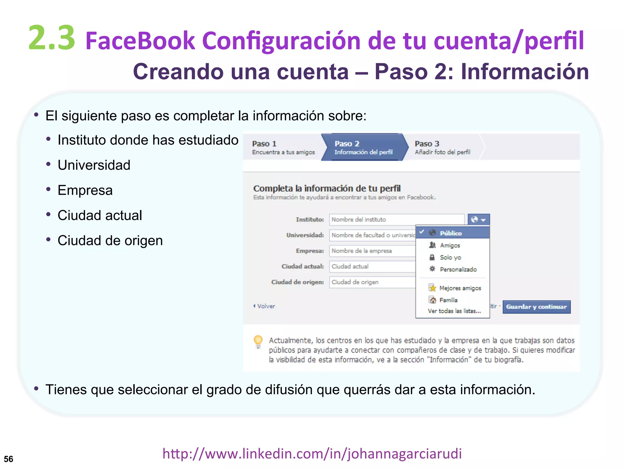 2.3	
  FaceBook	
  Conﬁguración	
  de	
  tu	
  cuenta/perﬁl

Creando una cuenta – Paso 2: Información

•  El siguiente paso es completar la información sobre:
•  Instituto donde has estudiado
•  Universidad
•  Empresa
•  Ciudad actual
•  Ciudad de origen

•  Tienes que seleccionar el grado de difusión que querrás dar a esta información.

56

hDp://www.linkedin.com/in/johannagarciarudi	
  

 