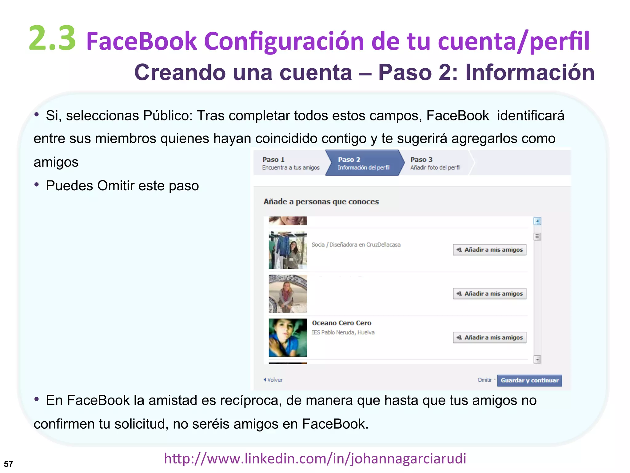 2.3	
  FaceBook	
  Conﬁguración	
  de	
  tu	
  cuenta/perﬁl

Creando una cuenta – Paso 2: Información

•  Si, seleccionas Público: Tras completar todos estos campos, FaceBook identificará
entre sus miembros quienes hayan coincidido contigo y te sugerirá agregarlos como
amigos

•  Puedes Omitir este paso

•  En FaceBook la amistad es recíproca, de manera que hasta que tus amigos no
confirmen tu solicitud, no seréis amigos en FaceBook.
57

hDp://www.linkedin.com/in/johannagarciarudi	
  

 