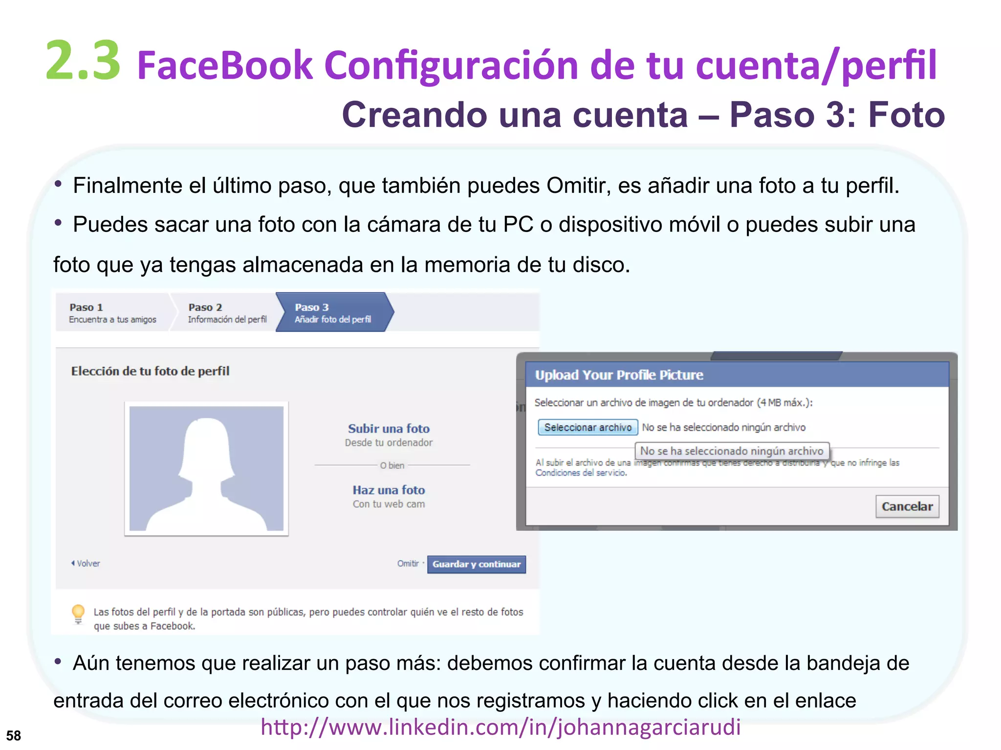 2.3	
  FaceBook	
  Conﬁguración	
  de	
  tu	
  cuenta/perﬁl

Creando una cuenta – Paso 3: Foto

•  Finalmente el último paso, que también puedes Omitir, es añadir una foto a tu perfil.
•  Puedes sacar una foto con la cámara de tu PC o dispositivo móvil o puedes subir una
foto que ya tengas almacenada en la memoria de tu disco.

•  Aún tenemos que realizar un paso más: debemos confirmar la cuenta desde la bandeja de
entrada del correo electrónico con el que nos registramos y haciendo click en el enlace
58

hDp://www.linkedin.com/in/johannagarciarudi	
  

 