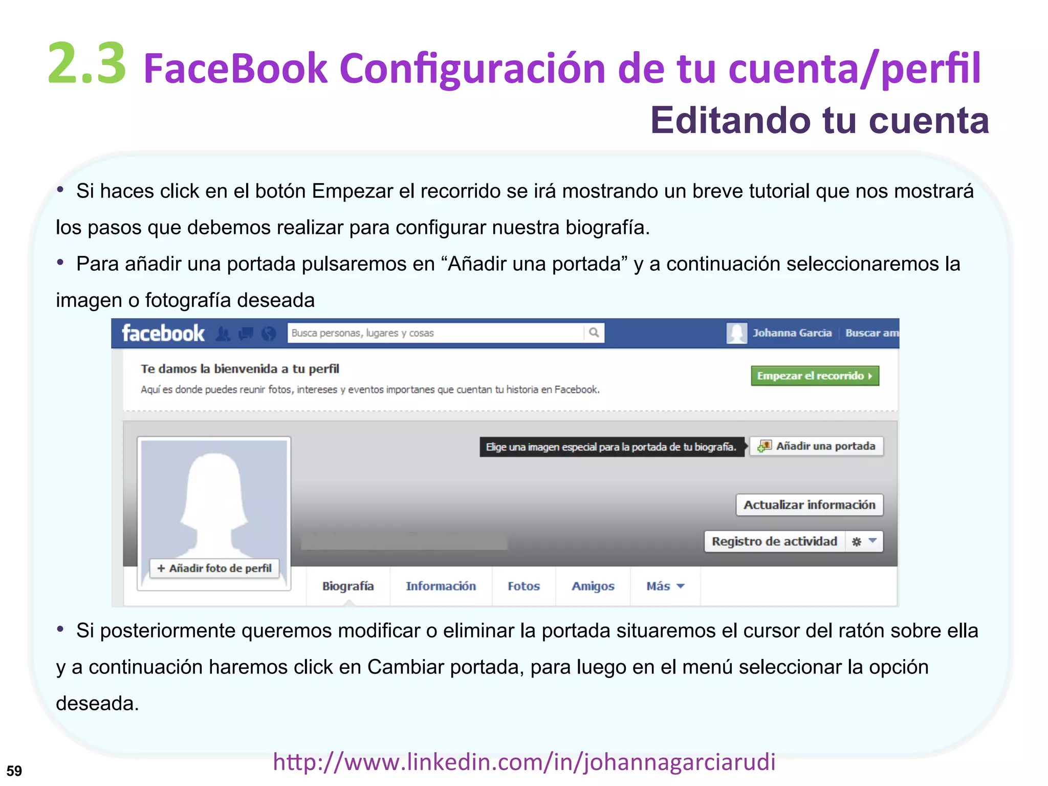 2.3	
  FaceBook	
  Conﬁguración	
  de	
  tu	
  cuenta/perﬁl

Editando tu cuenta

•  Si haces click en el botón Empezar el recorrido se irá mostrando un breve tutorial que nos mostrará
los pasos que debemos realizar para configurar nuestra biografía.

•  Para añadir una portada pulsaremos en “Añadir una portada” y a continuación seleccionaremos la
imagen o fotografía deseada

•  Si posteriormente queremos modificar o eliminar la portada situaremos el cursor del ratón sobre ella
y a continuación haremos click en Cambiar portada, para luego en el menú seleccionar la opción
deseada.
59

hDp://www.linkedin.com/in/johannagarciarudi	
  

 