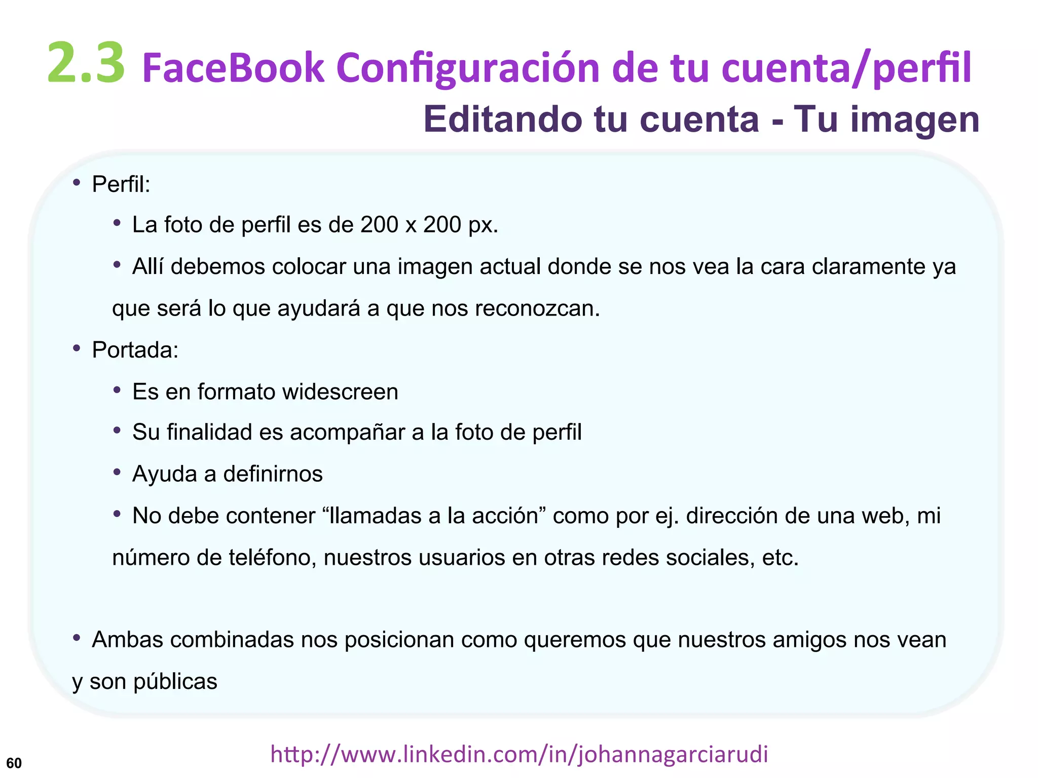 2.3	
  FaceBook	
  Conﬁguración	
  de	
  tu	
  cuenta/perﬁl

Editando tu cuenta - Tu imagen

•  Perfil:
•  La foto de perfil es de 200 x 200 px.
•  Allí debemos colocar una imagen actual donde se nos vea la cara claramente ya
que será lo que ayudará a que nos reconozcan.

•  Portada:
•  Es en formato widescreen
•  Su finalidad es acompañar a la foto de perfil
•  Ayuda a definirnos
•  No debe contener “llamadas a la acción” como por ej. dirección de una web, mi
número de teléfono, nuestros usuarios en otras redes sociales, etc.

•  Ambas combinadas nos posicionan como queremos que nuestros amigos nos vean
y son públicas

60

hDp://www.linkedin.com/in/johannagarciarudi	
  

 