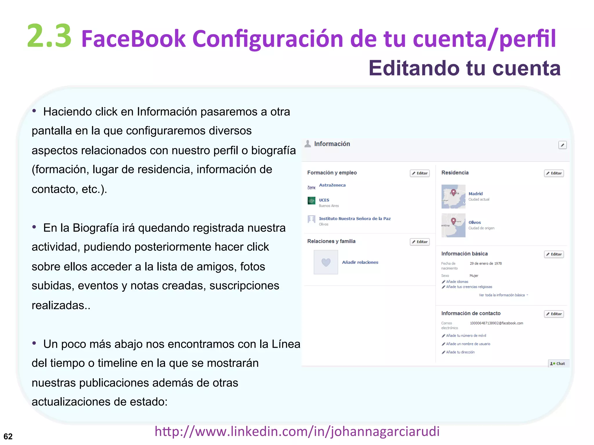 2.3	
  FaceBook	
  Conﬁguración	
  de	
  tu	
  cuenta/perﬁl

Editando tu cuenta

•  Haciendo click en Información pasaremos a otra
pantalla en la que configuraremos diversos
aspectos relacionados con nuestro perfil o biografía
(formación, lugar de residencia, información de
contacto, etc.).

•  En la Biografía irá quedando registrada nuestra
actividad, pudiendo posteriormente hacer click
sobre ellos acceder a la lista de amigos, fotos
subidas, eventos y notas creadas, suscripciones
realizadas..

•  Un poco más abajo nos encontramos con la Línea
del tiempo o timeline en la que se mostrarán
nuestras publicaciones además de otras
actualizaciones de estado:
62

hDp://www.linkedin.com/in/johannagarciarudi	
  

 