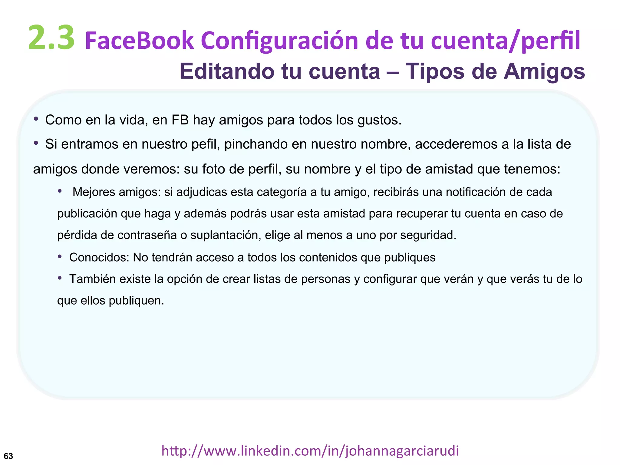 2.3	
  FaceBook	
  Conﬁguración	
  de	
  tu	
  cuenta/perﬁl

Editando tu cuenta – Tipos de Amigos

•  Como en la vida, en FB hay amigos para todos los gustos.
•  Si entramos en nuestro pefil, pinchando en nuestro nombre, accederemos a la lista de
amigos donde veremos: su foto de perfil, su nombre y el tipo de amistad que tenemos:

•  Mejores amigos: si adjudicas esta categoría a tu amigo, recibirás una notificación de cada
publicación que haga y además podrás usar esta amistad para recuperar tu cuenta en caso de
pérdida de contraseña o suplantación, elige al menos a uno por seguridad.

•  Conocidos: No tendrán acceso a todos los contenidos que publiques
•  También existe la opción de crear listas de personas y configurar que verán y que verás tu de lo
que ellos publiquen.

63

hDp://www.linkedin.com/in/johannagarciarudi	
  

 