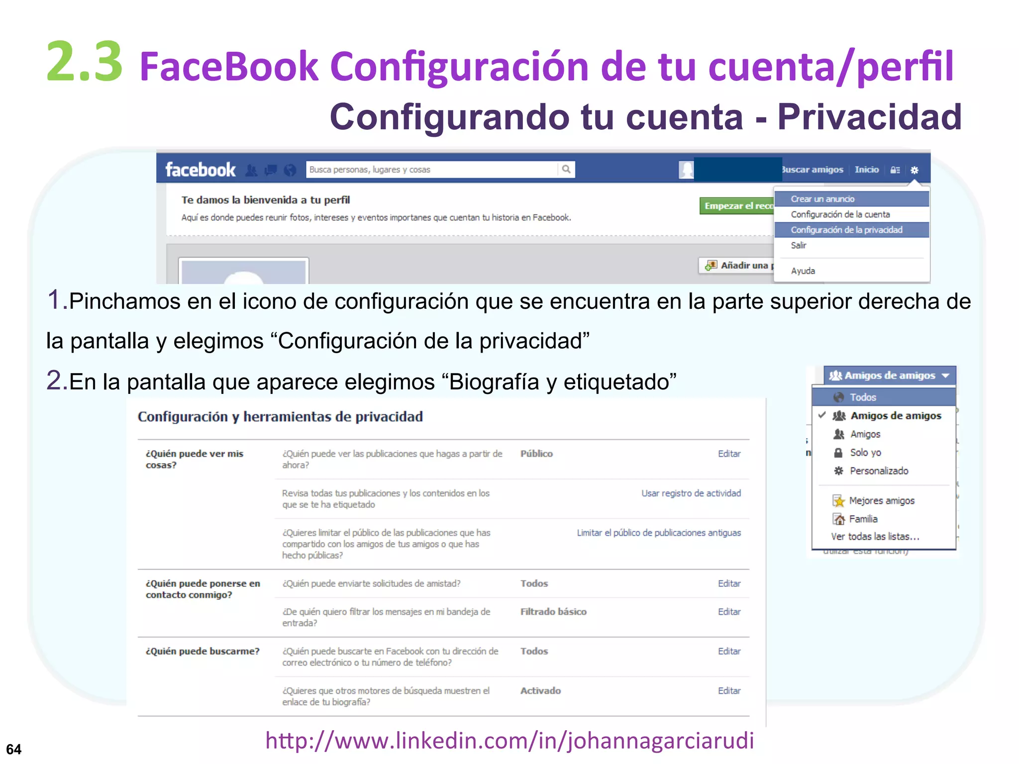 2.3	
  FaceBook	
  Conﬁguración	
  de	
  tu	
  cuenta/perﬁl

Configurando tu cuenta - Privacidad

1. Pinchamos en el icono de configuración que se encuentra en la parte superior derecha de
la pantalla y elegimos “Configuración de la privacidad”

2. En la pantalla que aparece elegimos “Biografía y etiquetado”

64

hDp://www.linkedin.com/in/johannagarciarudi	
  

 