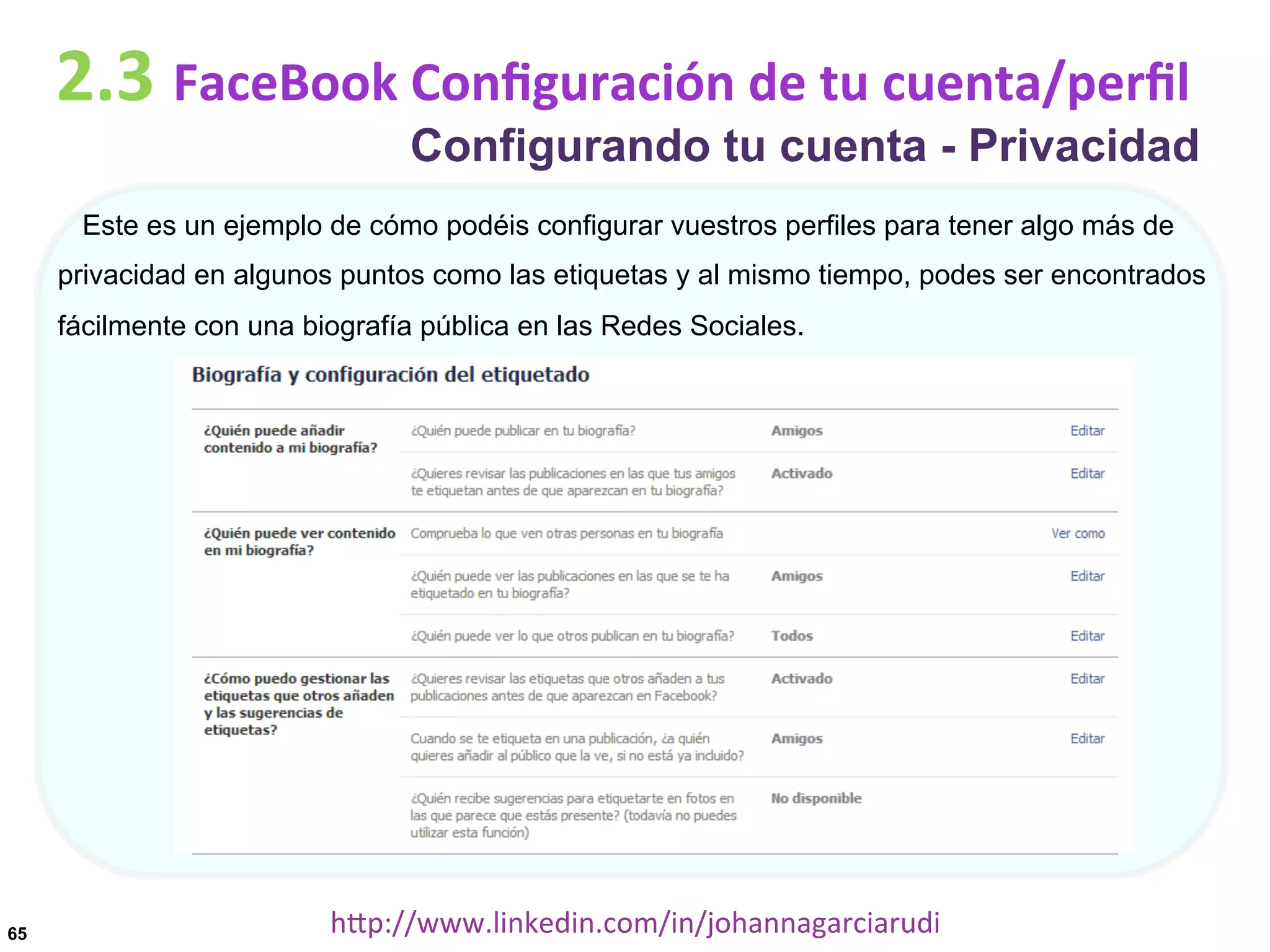2.3	
  FaceBook	
  Conﬁguración	
  de	
  tu	
  cuenta/perﬁl

Configurando tu cuenta - Privacidad

Este es un ejemplo de cómo podéis configurar vuestros perfiles para tener algo más de
privacidad en algunos puntos como las etiquetas y al mismo tiempo, podes ser encontrados
fácilmente con una biografía pública en las Redes Sociales.

65

hDp://www.linkedin.com/in/johannagarciarudi	
  

 