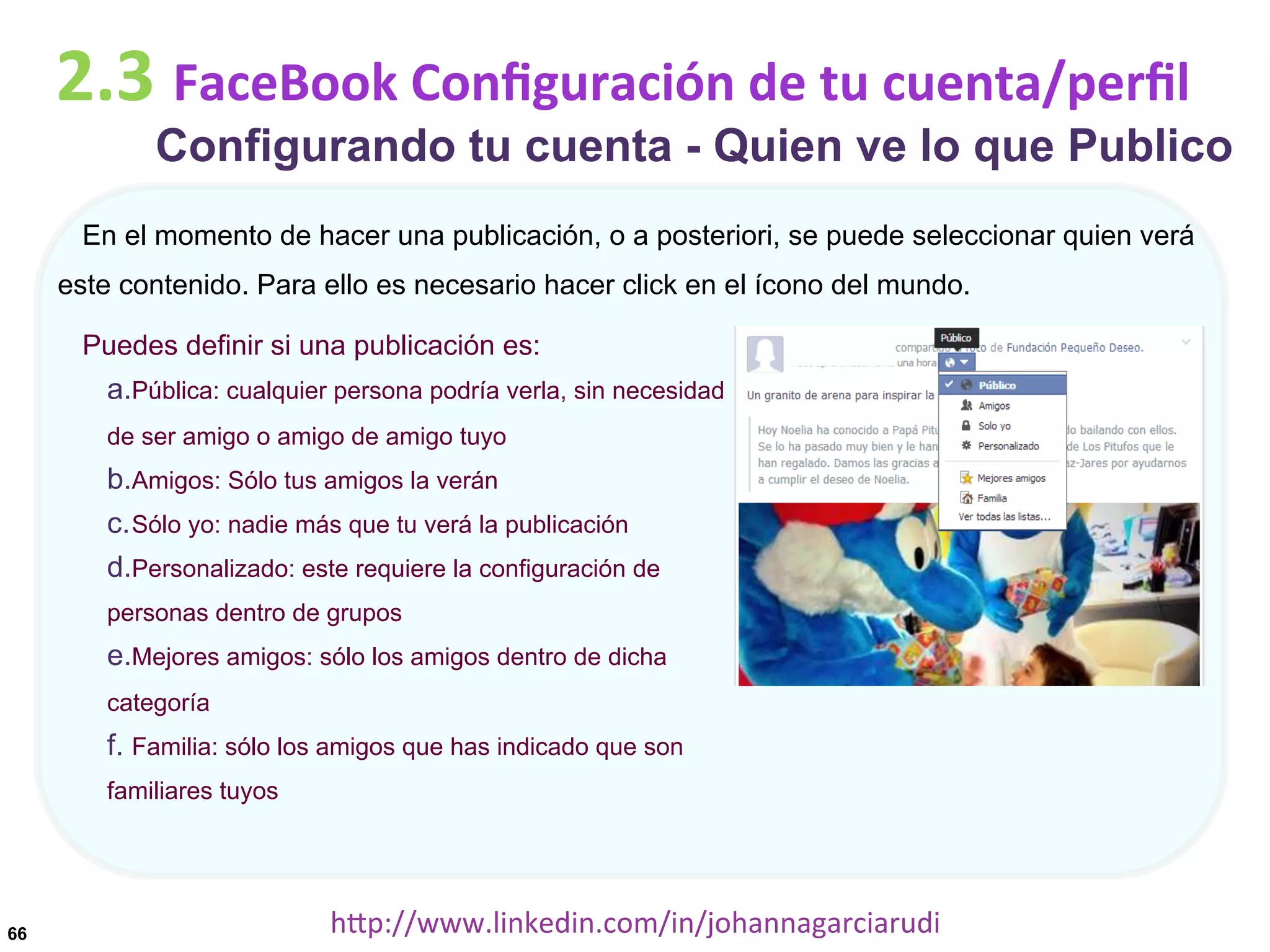 2.3	
  FaceBook	
  Conﬁguración	
  de	
  tu	
  cuenta/perﬁl

Configurando tu cuenta - Quien ve lo que Publico

En el momento de hacer una publicación, o a posteriori, se puede seleccionar quien verá
este contenido. Para ello es necesario hacer click en el ícono del mundo.
Puedes definir si una publicación es:

a. Pública: cualquier persona podría verla, sin necesidad
de ser amigo o amigo de amigo tuyo

b. Amigos: Sólo tus amigos la verán
c. Sólo yo: nadie más que tu verá la publicación
d. Personalizado: este requiere la configuración de
personas dentro de grupos

e. Mejores amigos: sólo los amigos dentro de dicha
categoría

f.  Familia: sólo los amigos que has indicado que son
familiares tuyos

66

hDp://www.linkedin.com/in/johannagarciarudi	
  

 