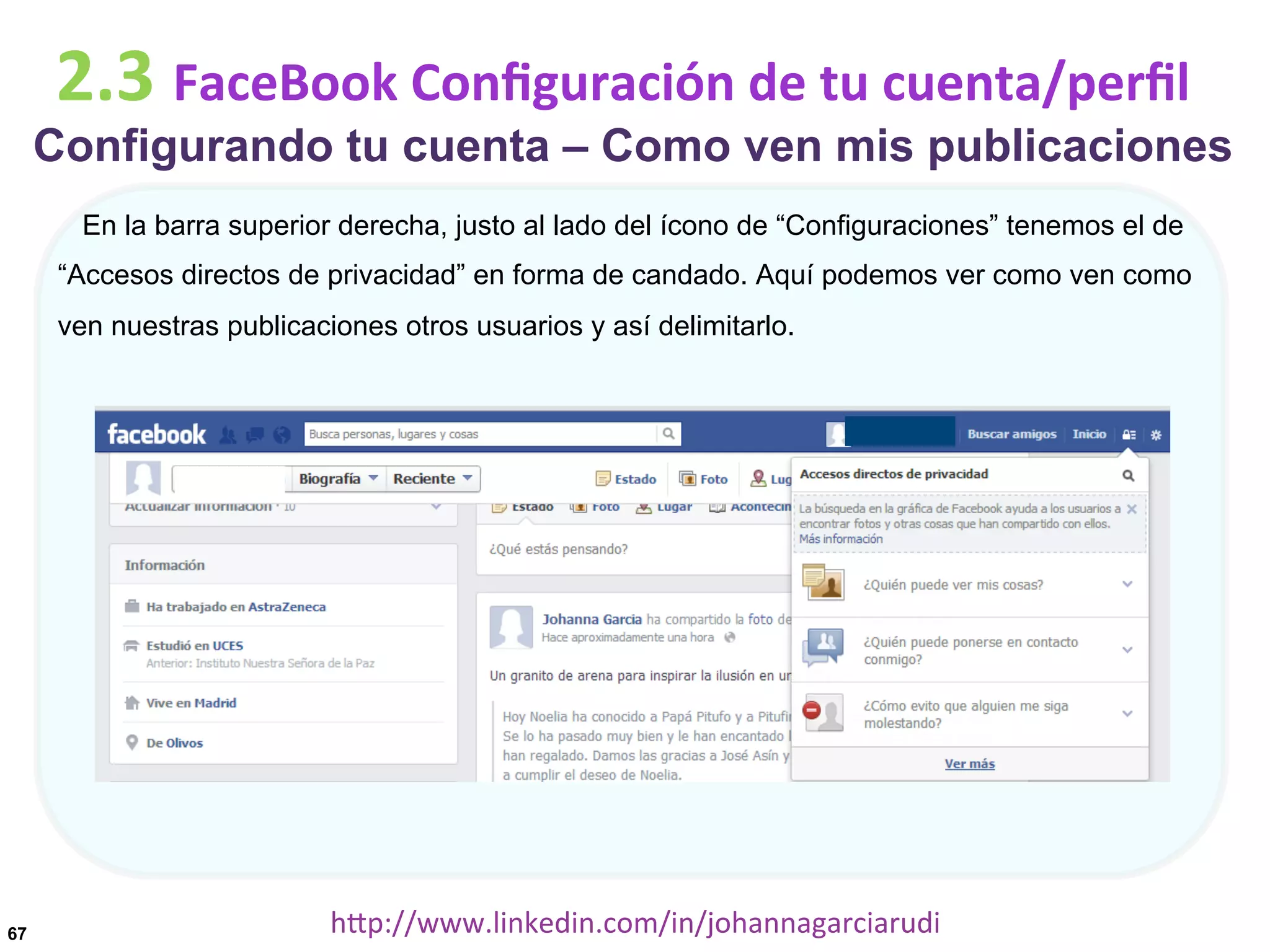 2.3	
  FaceBook	
  Conﬁguración	
  de	
  tu	
  cuenta/perﬁl

Configurando tu cuenta – Como ven mis publicaciones
En la barra superior derecha, justo al lado del ícono de “Configuraciones” tenemos el de
“Accesos directos de privacidad” en forma de candado. Aquí podemos ver como ven como
ven nuestras publicaciones otros usuarios y así delimitarlo.

67

hDp://www.linkedin.com/in/johannagarciarudi	
  

 