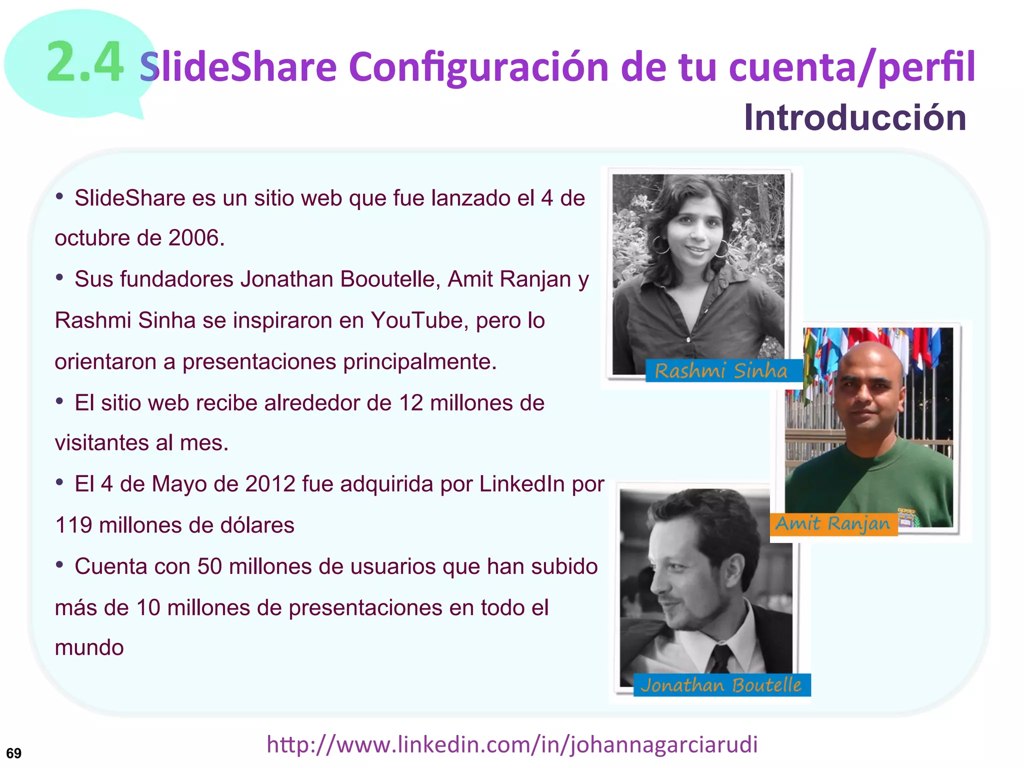 2.4	
  SlideShare	
  Conﬁguración	
  de	
  tu	
  cuenta/perﬁl
Introducción

•  SlideShare es un sitio web que fue lanzado el 4 de
octubre de 2006.

•  Sus fundadores Jonathan Booutelle, Amit Ranjan y
Rashmi Sinha se inspiraron en YouTube, pero lo
orientaron a presentaciones principalmente.

•  El sitio web recibe alrededor de 12 millones de
visitantes al mes.

•  El 4 de Mayo de 2012 fue adquirida por LinkedIn por
119 millones de dólares

•  Cuenta con 50 millones de usuarios que han subido
más de 10 millones de presentaciones en todo el
mundo

69

hDp://www.linkedin.com/in/johannagarciarudi	
  

 