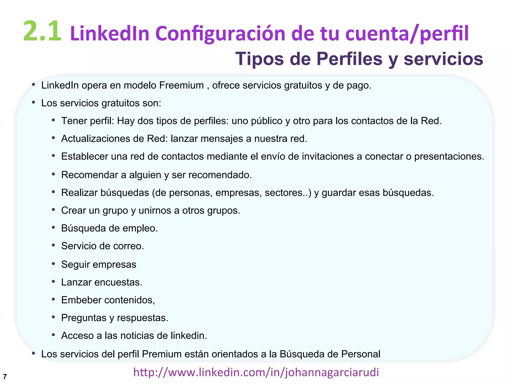 2.1	
  LinkedIn	
  Conﬁguración	
  de	
  tu	
  cuenta/perﬁl

Tipos de Perfiles y servicios

•  LinkedIn opera en modelo Freemium , ofrece servicios gratuitos y de pago.
•  Los servicios gratuitos son:
•  Tener perfil: Hay dos tipos de perfiles: uno público y otro para los contactos de la Red.
•  Actualizaciones de Red: lanzar mensajes a nuestra red.
•  Establecer una red de contactos mediante el envío de invitaciones a conectar o presentaciones.
• 
• 
• 
• 
• 

Recomendar a alguien y ser recomendado.

• 
• 
• 
• 
• 

Seguir empresas

Realizar búsquedas (de personas, empresas, sectores..) y guardar esas búsquedas.
Crear un grupo y unirnos a otros grupos.
Búsqueda de empleo.
Servicio de correo.

Lanzar encuestas.
Embeber contenidos,
Preguntas y respuestas.
Acceso a las noticias de linkedin.

•  Los servicios del perfil Premium están orientados a la Búsqueda de Personal
7

hDp://www.linkedin.com/in/johannagarciarudi	
  

 