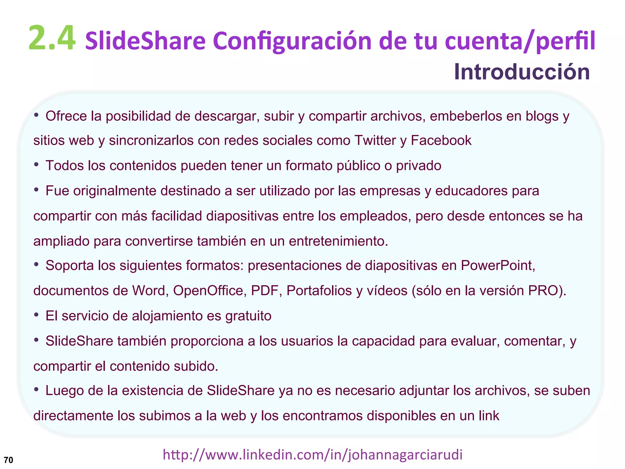 2.4	
  SlideShare	
  Conﬁguración	
  de	
  tu	
  cuenta/perﬁl
Introducción

•  Ofrece la posibilidad de descargar, subir y compartir archivos, embeberlos en blogs y
sitios web y sincronizarlos con redes sociales como Twitter y Facebook

•  Todos los contenidos pueden tener un formato público o privado
•  Fue originalmente destinado a ser utilizado por las empresas y educadores para
compartir con más facilidad diapositivas entre los empleados, pero desde entonces se ha
ampliado para convertirse también en un entretenimiento.

•  Soporta los siguientes formatos: presentaciones de diapositivas en PowerPoint,
documentos de Word, OpenOffice, PDF, Portafolios y vídeos (sólo en la versión PRO).

•  El servicio de alojamiento es gratuito
•  SlideShare también proporciona a los usuarios la capacidad para evaluar, comentar, y
compartir el contenido subido.

•  Luego de la existencia de SlideShare ya no es necesario adjuntar los archivos, se suben
directamente los subimos a la web y los encontramos disponibles en un link
70

hDp://www.linkedin.com/in/johannagarciarudi	
  

 