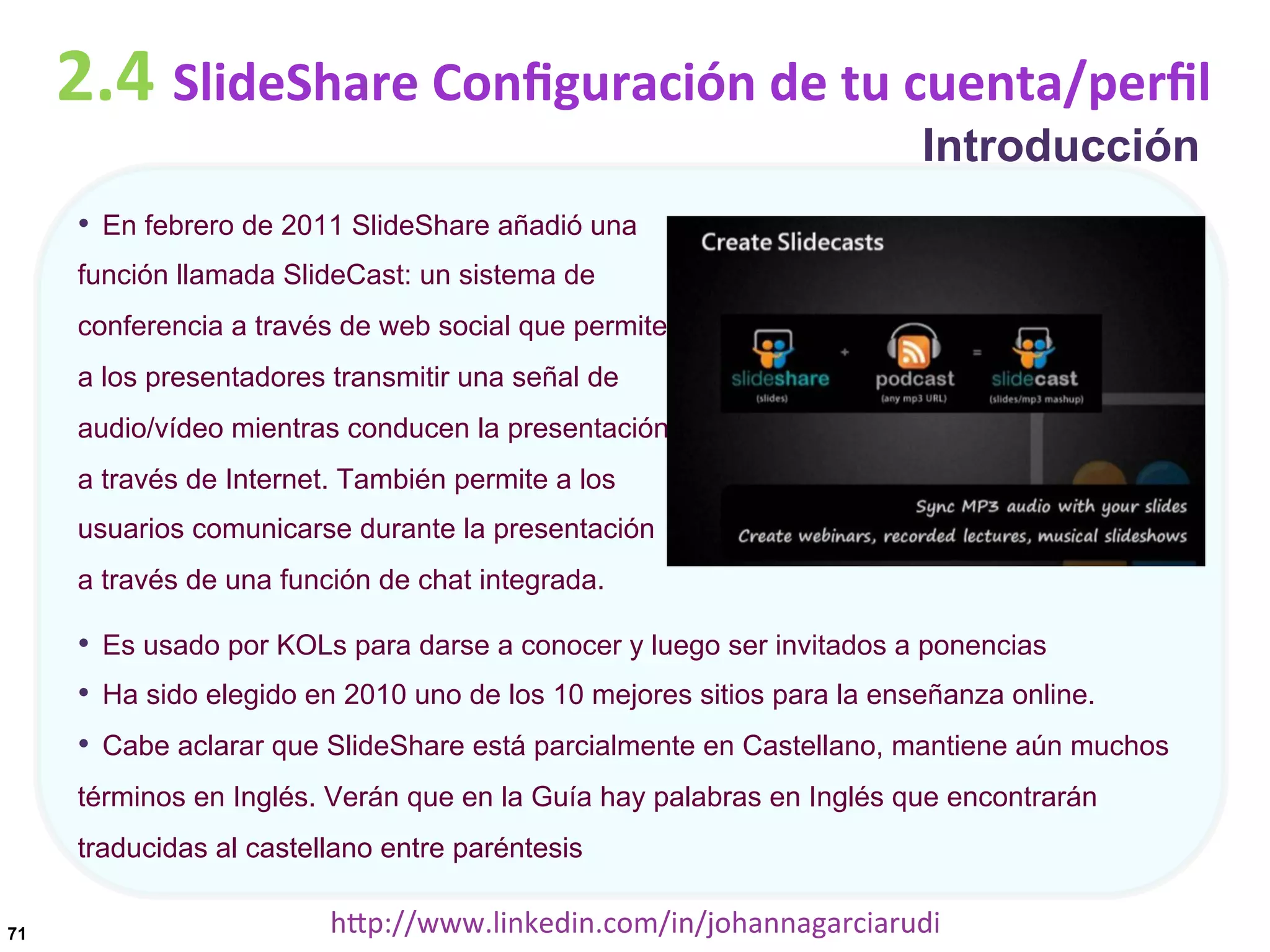 2.4	
  SlideShare	
  Conﬁguración	
  de	
  tu	
  cuenta/perﬁl
Introducción

•  En febrero de 2011 SlideShare añadió una
función llamada SlideCast: un sistema de
conferencia a través de web social que permite
a los presentadores transmitir una señal de
audio/vídeo mientras conducen la presentación
a través de Internet. También permite a los
usuarios comunicarse durante la presentación
a través de una función de chat integrada.

•  Es usado por KOLs para darse a conocer y luego ser invitados a ponencias
•  Ha sido elegido en 2010 uno de los 10 mejores sitios para la enseñanza online.
•  Cabe aclarar que SlideShare está parcialmente en Castellano, mantiene aún muchos
términos en Inglés. Verán que en la Guía hay palabras en Inglés que encontrarán
traducidas al castellano entre paréntesis
71

hDp://www.linkedin.com/in/johannagarciarudi	
  

 