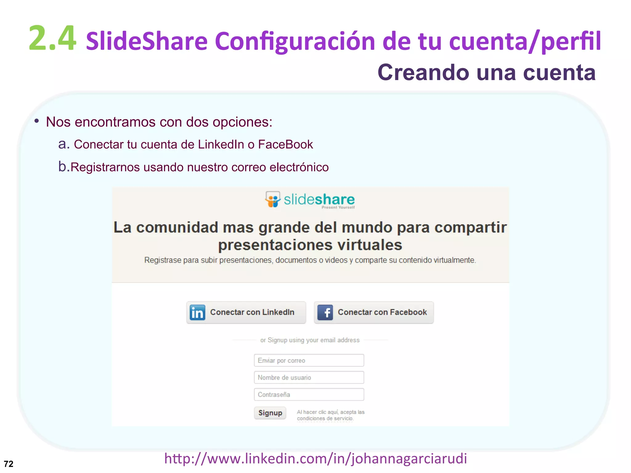 2.4	
  SlideShare	
  Conﬁguración	
  de	
  tu	
  cuenta/perﬁl
Creando una cuenta

•  Nos encontramos con dos opciones:
a.  Conectar tu cuenta de LinkedIn o FaceBook
b. Registrarnos usando nuestro correo electrónico

72

hDp://www.linkedin.com/in/johannagarciarudi	
  

 