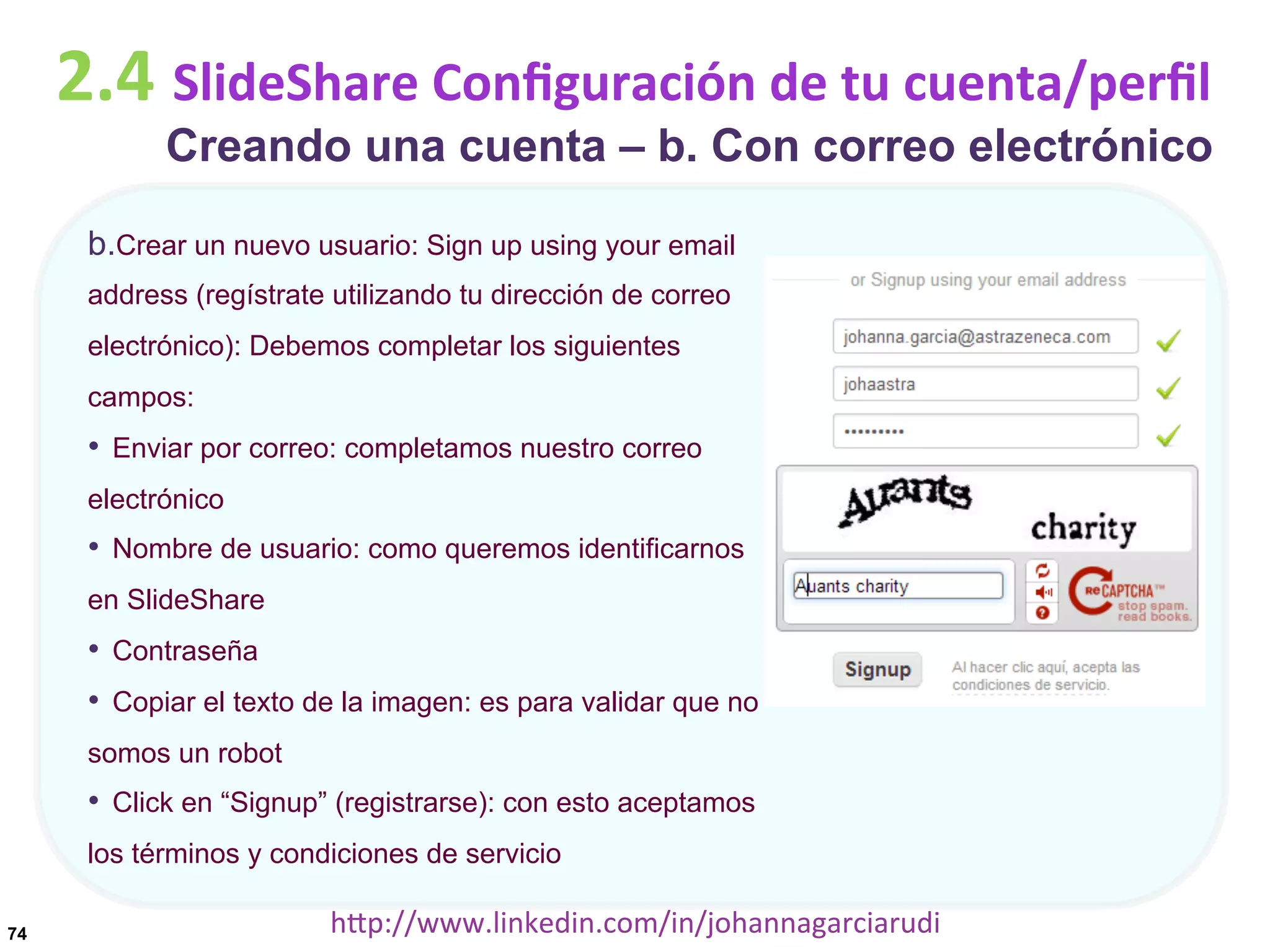2.4	
  SlideShare	
  Conﬁguración	
  de	
  tu	
  cuenta/perﬁl

Creando una cuenta – b. Con correo electrónico

b. Crear un nuevo usuario: Sign up using your email
address (regístrate utilizando tu dirección de correo
electrónico): Debemos completar los siguientes
campos:

•  Enviar por correo: completamos nuestro correo
electrónico

•  Nombre de usuario: como queremos identificarnos
en SlideShare

•  Contraseña
•  Copiar el texto de la imagen: es para validar que no
somos un robot

•  Click en “Signup” (registrarse): con esto aceptamos
los términos y condiciones de servicio
74

hDp://www.linkedin.com/in/johannagarciarudi	
  

 