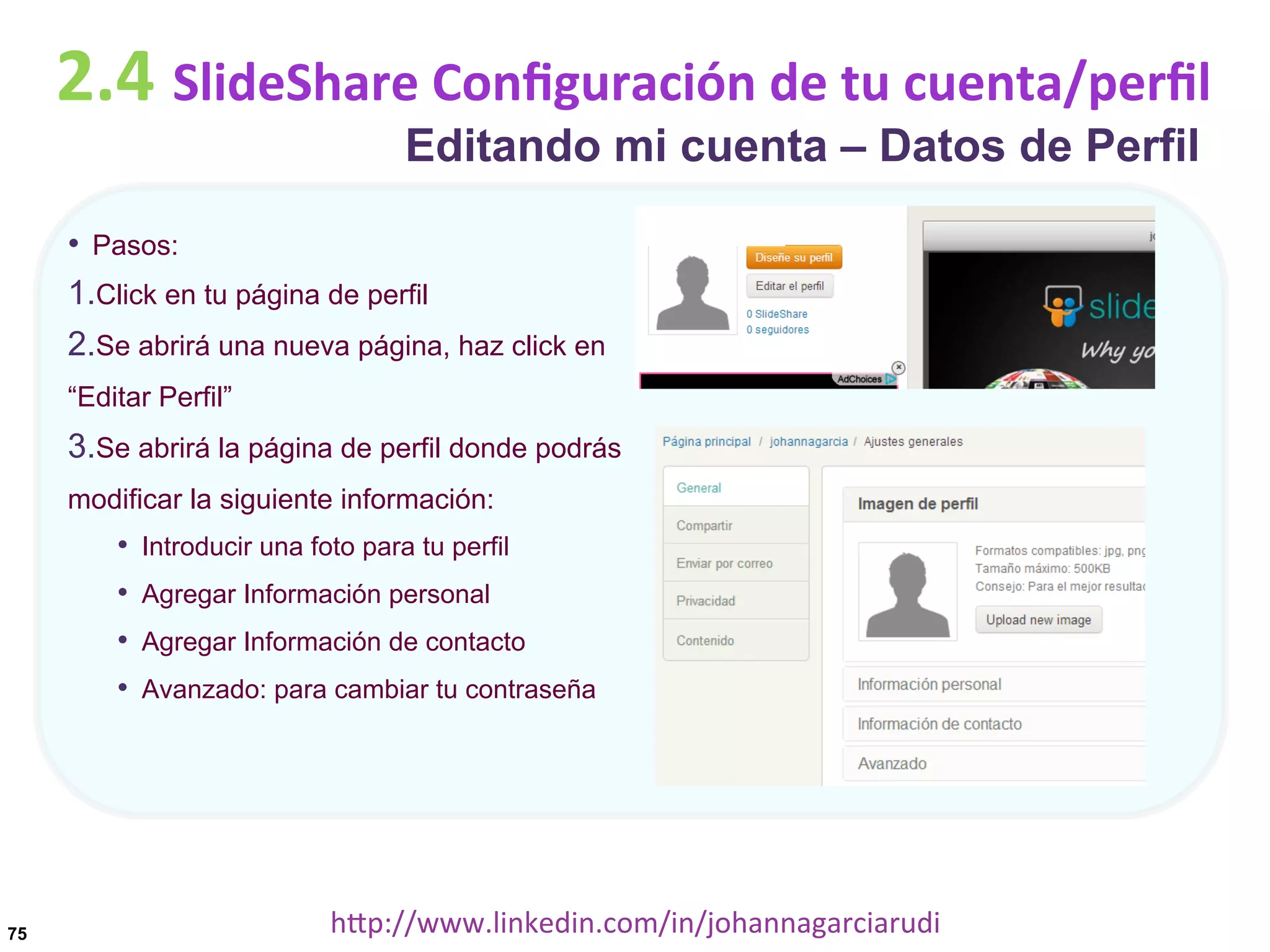 2.4	
  SlideShare	
  Conﬁguración	
  de	
  tu	
  cuenta/perﬁl
Editando mi cuenta – Datos de Perfil

•  Pasos:
1. Click en tu página de perfil
2. Se abrirá una nueva página, haz click en
“Editar Perfil”

3. Se abrirá la página de perfil donde podrás
modificar la siguiente información:

•  Introducir una foto para tu perfil
•  Agregar Información personal
•  Agregar Información de contacto
•  Avanzado: para cambiar tu contraseña

75

hDp://www.linkedin.com/in/johannagarciarudi	
  

 
