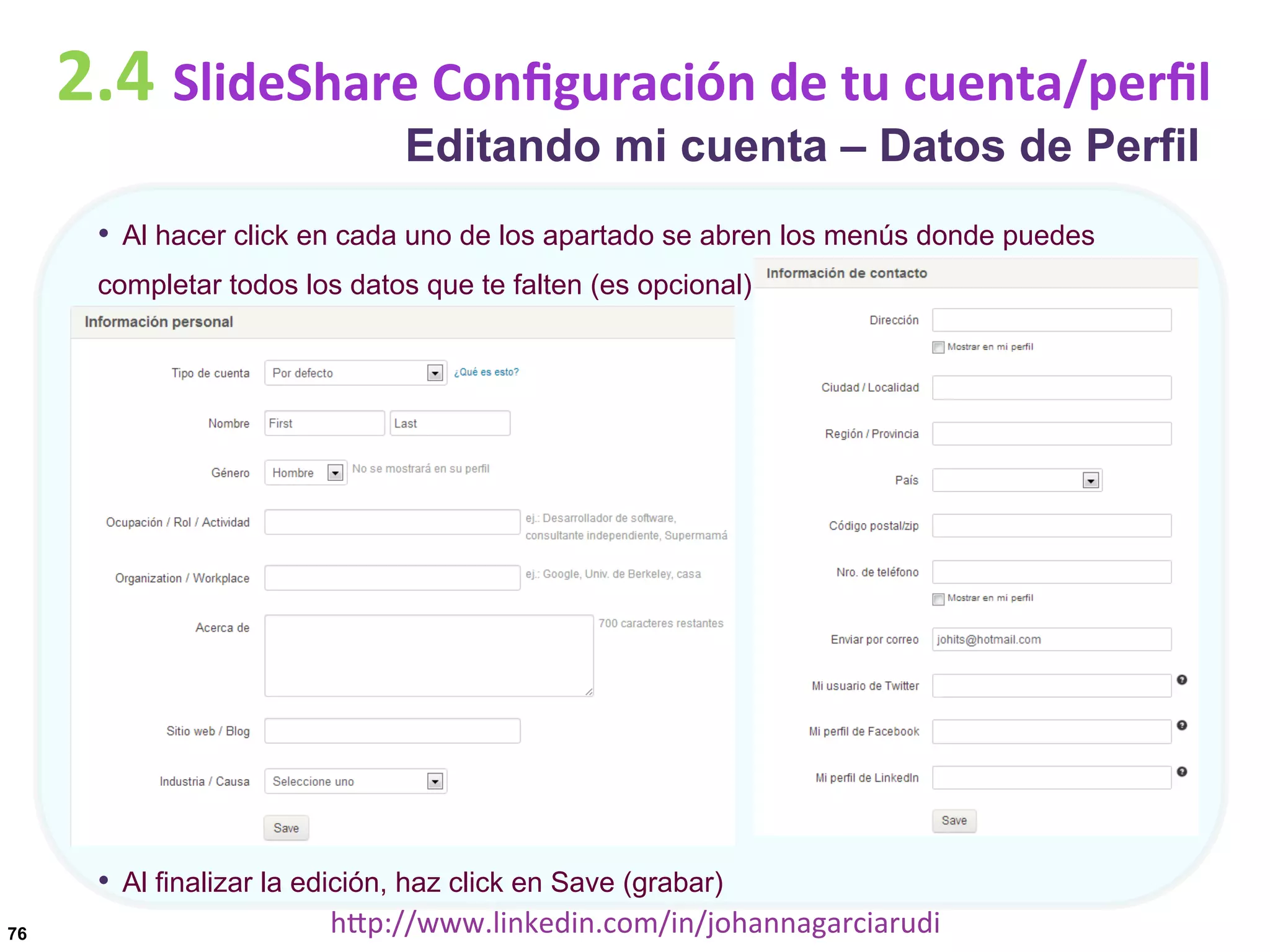 2.4	
  SlideShare	
  Conﬁguración	
  de	
  tu	
  cuenta/perﬁl
Editando mi cuenta – Datos de Perfil

•  Al hacer click en cada uno de los apartado se abren los menús donde puedes
completar todos los datos que te falten (es opcional)

•  Al finalizar la edición, haz click en Save (grabar)
76

hDp://www.linkedin.com/in/johannagarciarudi	
  

 