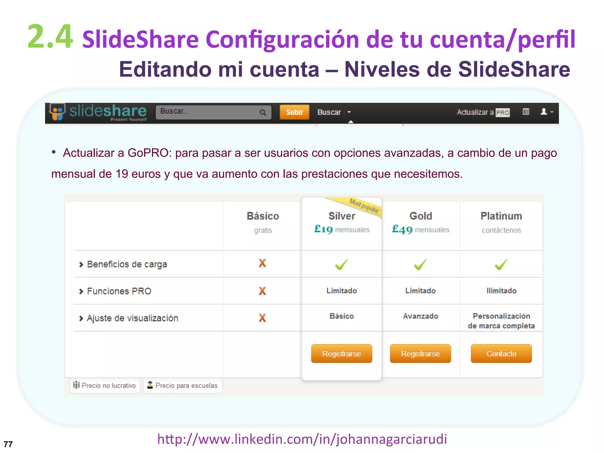 2.4	
  SlideShare	
  Conﬁguración	
  de	
  tu	
  cuenta/perﬁl
Editando mi cuenta – Niveles de SlideShare

•  Actualizar a GoPRO: para pasar a ser usuarios con opciones avanzadas, a cambio de un pago
mensual de 19 euros y que va aumento con las prestaciones que necesitemos.

77

hDp://www.linkedin.com/in/johannagarciarudi	
  

 