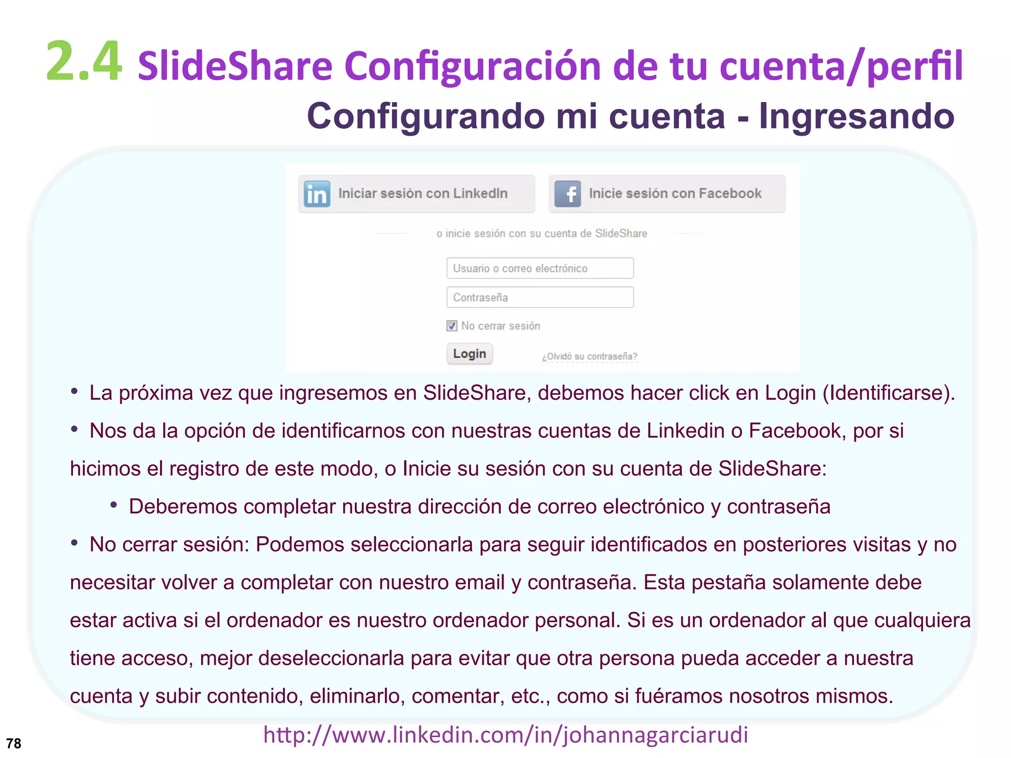 2.4	
  SlideShare	
  Conﬁguración	
  de	
  tu	
  cuenta/perﬁl
Configurando mi cuenta - Ingresando

•  La próxima vez que ingresemos en SlideShare, debemos hacer click en Login (Identificarse).
•  Nos da la opción de identificarnos con nuestras cuentas de Linkedin o Facebook, por si
hicimos el registro de este modo, o Inicie su sesión con su cuenta de SlideShare:

•  Deberemos completar nuestra dirección de correo electrónico y contraseña
•  No cerrar sesión: Podemos seleccionarla para seguir identificados en posteriores visitas y no
necesitar volver a completar con nuestro email y contraseña. Esta pestaña solamente debe
estar activa si el ordenador es nuestro ordenador personal. Si es un ordenador al que cualquiera
tiene acceso, mejor deseleccionarla para evitar que otra persona pueda acceder a nuestra
cuenta y subir contenido, eliminarlo, comentar, etc., como si fuéramos nosotros mismos.
78

hDp://www.linkedin.com/in/johannagarciarudi	
  

 