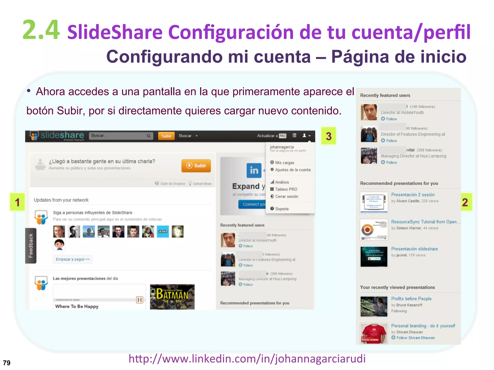 2.4	
  SlideShare	
  Conﬁguración	
  de	
  tu	
  cuenta/perﬁl
Configurando mi cuenta – Página de inicio

•  Ahora accedes a una pantalla en la que primeramente aparece el
botón Subir, por si directamente quieres cargar nuevo contenido.

79

hDp://www.linkedin.com/in/johannagarciarudi	
  

 