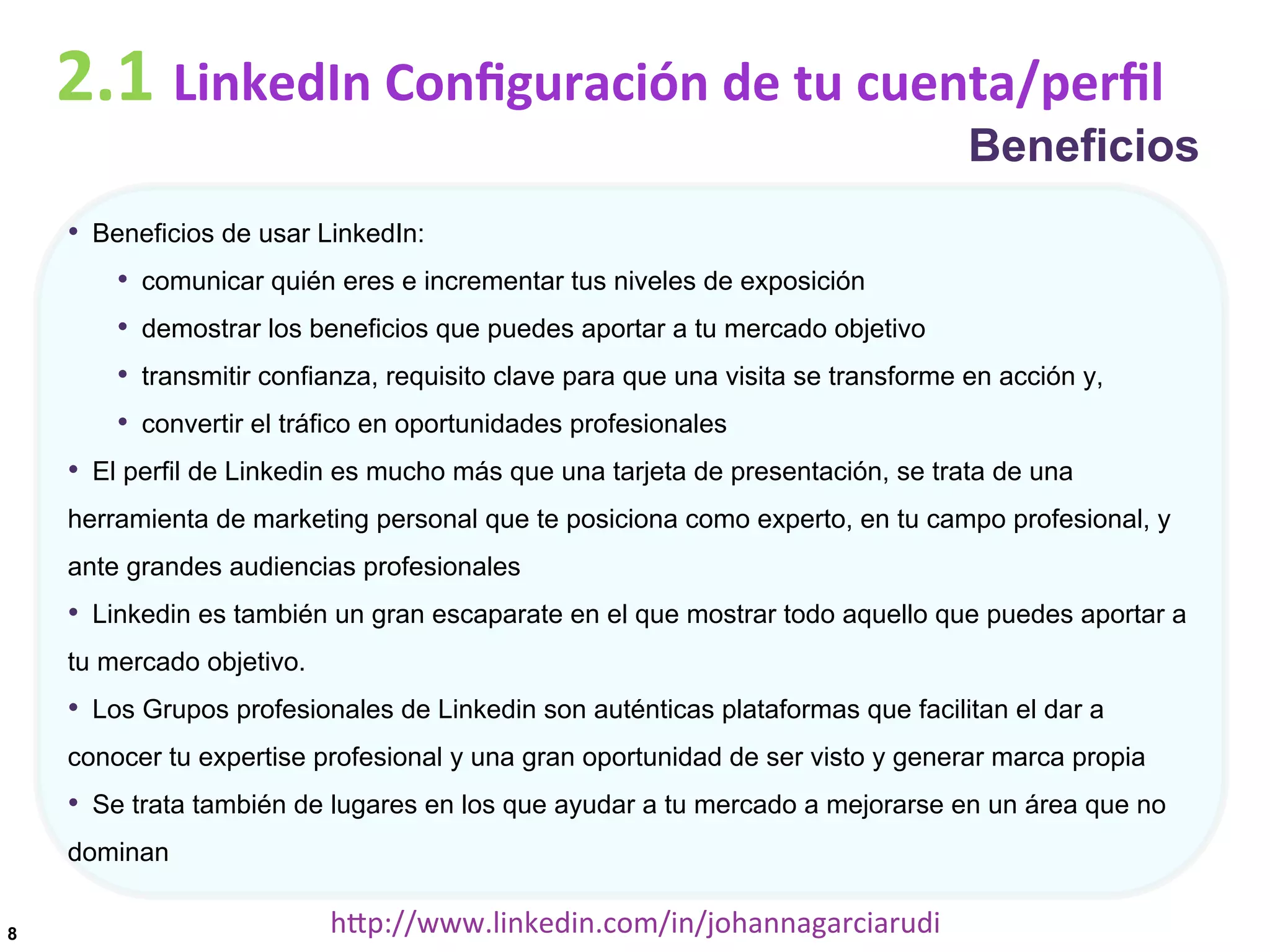 2.1	
  LinkedIn	
  Conﬁguración	
  de	
  tu	
  cuenta/perﬁl

Beneficios

•  Beneficios de usar LinkedIn:
•  comunicar quién eres e incrementar tus niveles de exposición
•  demostrar los beneficios que puedes aportar a tu mercado objetivo
•  transmitir confianza, requisito clave para que una visita se transforme en acción y,
•  convertir el tráfico en oportunidades profesionales
•  El perfil de Linkedin es mucho más que una tarjeta de presentación, se trata de una
herramienta de marketing personal que te posiciona como experto, en tu campo profesional, y
ante grandes audiencias profesionales

•  Linkedin es también un gran escaparate en el que mostrar todo aquello que puedes aportar a
tu mercado objetivo.

•  Los Grupos profesionales de Linkedin son auténticas plataformas que facilitan el dar a
conocer tu expertise profesional y una gran oportunidad de ser visto y generar marca propia

•  Se trata también de lugares en los que ayudar a tu mercado a mejorarse en un área que no
dominan
8

hDp://www.linkedin.com/in/johannagarciarudi	
  

 