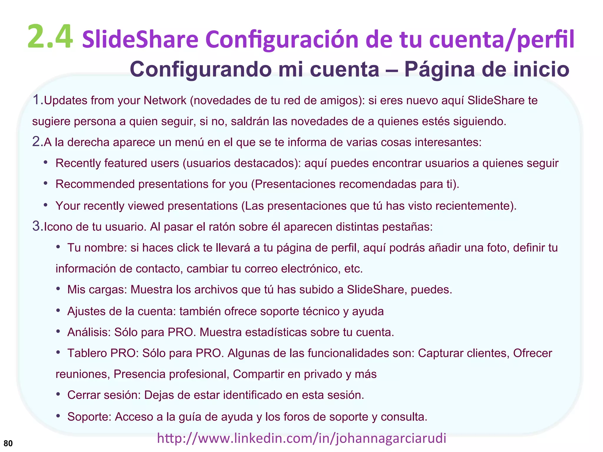 2.4	
  SlideShare	
  Conﬁguración	
  de	
  tu	
  cuenta/perﬁl
Configurando mi cuenta – Página de inicio

1. Updates from your Network (novedades de tu red de amigos): si eres nuevo aquí SlideShare te
sugiere persona a quien seguir, si no, saldrán las novedades de a quienes estés siguiendo.

2. A la derecha aparece un menú en el que se te informa de varias cosas interesantes:
•  Recently featured users (usuarios destacados): aquí puedes encontrar usuarios a quienes seguir
•  Recommended presentations for you (Presentaciones recomendadas para ti).
•  Your recently viewed presentations (Las presentaciones que tú has visto recientemente).
3. Icono de tu usuario. Al pasar el ratón sobre él aparecen distintas pestañas:
•  Tu nombre: si haces click te llevará a tu página de perfil, aquí podrás añadir una foto, definir tu
información de contacto, cambiar tu correo electrónico, etc.

•  Mis cargas: Muestra los archivos que tú has subido a SlideShare, puedes.
•  Ajustes de la cuenta: también ofrece soporte técnico y ayuda
•  Análisis: Sólo para PRO. Muestra estadísticas sobre tu cuenta.
•  Tablero PRO: Sólo para PRO. Algunas de las funcionalidades son: Capturar clientes, Ofrecer
reuniones, Presencia profesional, Compartir en privado y más

•  Cerrar sesión: Dejas de estar identificado en esta sesión.
•  Soporte: Acceso a la guía de ayuda y los foros de soporte y consulta.
80

hDp://www.linkedin.com/in/johannagarciarudi	
  

 