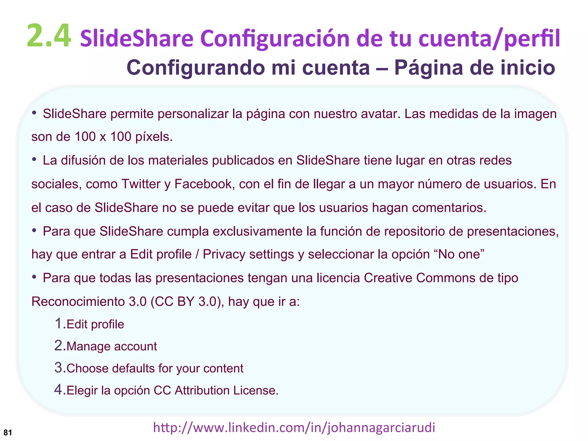 2.4	
  SlideShare	
  Conﬁguración	
  de	
  tu	
  cuenta/perﬁl
Configurando mi cuenta – Página de inicio

•  SlideShare permite personalizar la página con nuestro avatar. Las medidas de la imagen
son de 100 x 100 píxels.

•  La difusión de los materiales publicados en SlideShare tiene lugar en otras redes
sociales, como Twitter y Facebook, con el fin de llegar a un mayor número de usuarios. En
el caso de SlideShare no se puede evitar que los usuarios hagan comentarios.

•  Para que SlideShare cumpla exclusivamente la función de repositorio de presentaciones,
hay que entrar a Edit profile / Privacy settings y seleccionar la opción “No one”

•  Para que todas las presentaciones tengan una licencia Creative Commons de tipo
Reconocimiento 3.0 (CC BY 3.0), hay que ir a:

1. Edit profile
2. Manage account
3. Choose defaults for your content
4. Elegir la opción CC Attribution License.
81

hDp://www.linkedin.com/in/johannagarciarudi	
  

 