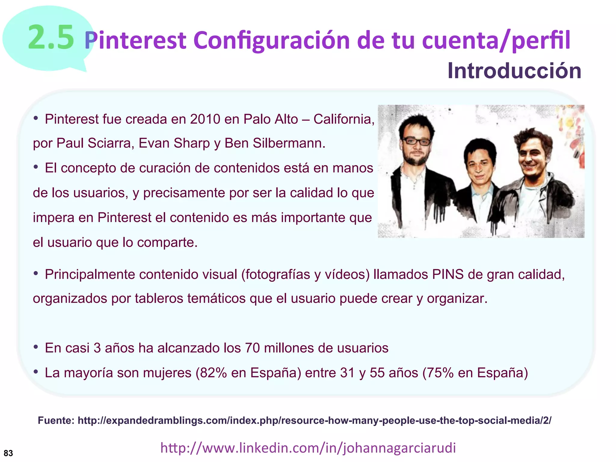 2.5	
  Pinterest	
  Conﬁguración	
  de	
  tu	
  cuenta/perﬁl

Introducción

•  Pinterest fue creada en 2010 en Palo Alto – California,
por Paul Sciarra, Evan Sharp y Ben Silbermann.

•  El concepto de curación de contenidos está en manos
de los usuarios, y precisamente por ser la calidad lo que
impera en Pinterest el contenido es más importante que
el usuario que lo comparte.

•  Principalmente contenido visual (fotografías y vídeos) llamados PINS de gran calidad,
organizados por tableros temáticos que el usuario puede crear y organizar.

•  En casi 3 años ha alcanzado los 70 millones de usuarios
•  La mayoría son mujeres (82% en España) entre 31 y 55 años (75% en España)
Fuente: http://expandedramblings.com/index.php/resource-how-many-people-use-the-top-social-media/2/
83

hDp://www.linkedin.com/in/johannagarciarudi	
  

 
