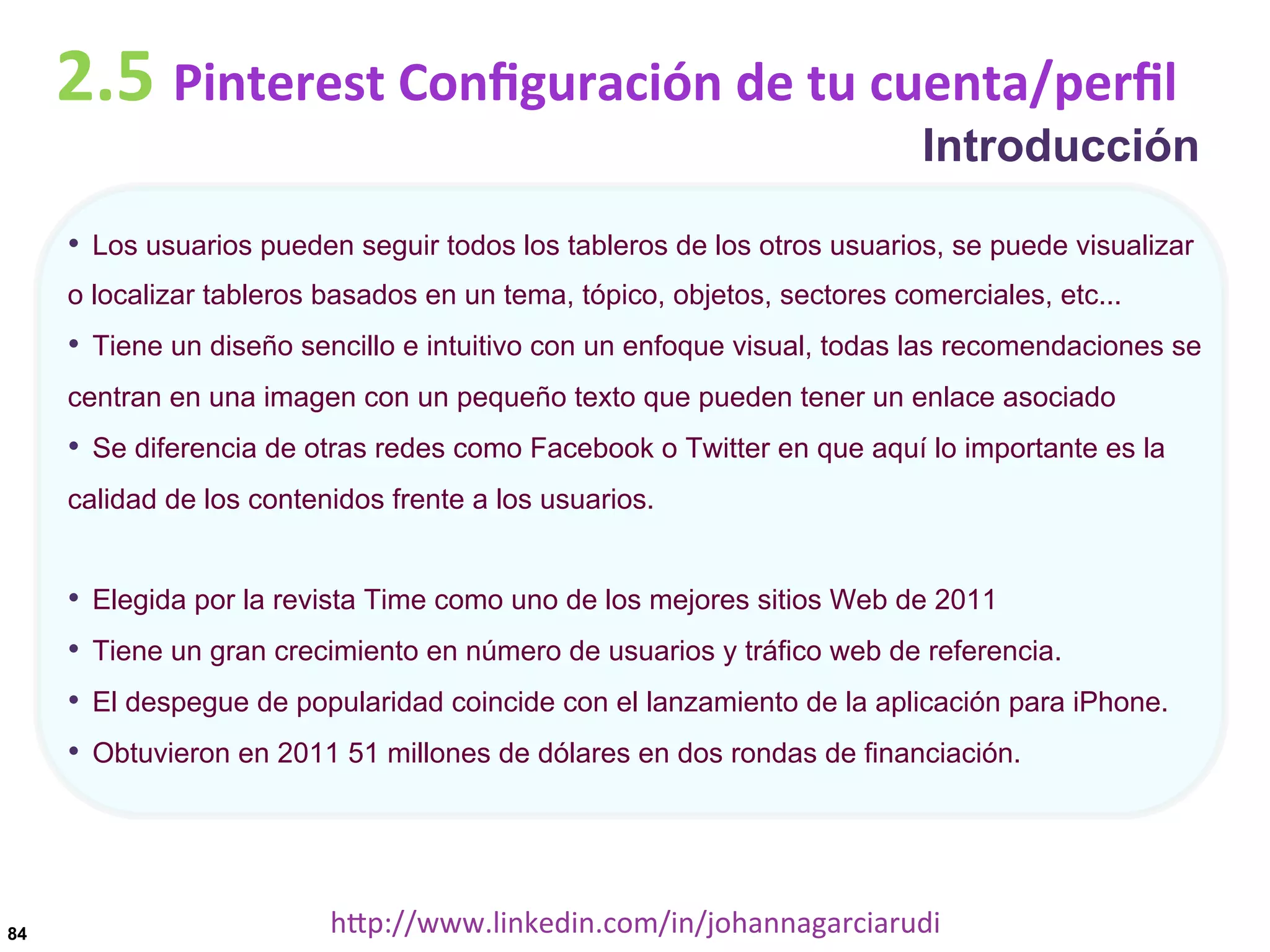 2.5	
  Pinterest	
  Conﬁguración	
  de	
  tu	
  cuenta/perﬁl

Introducción

•  Los usuarios pueden seguir todos los tableros de los otros usuarios, se puede visualizar
o localizar tableros basados en un tema, tópico, objetos, sectores comerciales, etc...

•  Tiene un diseño sencillo e intuitivo con un enfoque visual, todas las recomendaciones se
centran en una imagen con un pequeño texto que pueden tener un enlace asociado

•  Se diferencia de otras redes como Facebook o Twitter en que aquí lo importante es la
calidad de los contenidos frente a los usuarios.

•  Elegida por la revista Time como uno de los mejores sitios Web de 2011
•  Tiene un gran crecimiento en número de usuarios y tráfico web de referencia.
•  El despegue de popularidad coincide con el lanzamiento de la aplicación para iPhone.
•  Obtuvieron en 2011 51 millones de dólares en dos rondas de financiación.

84

hDp://www.linkedin.com/in/johannagarciarudi	
  

 