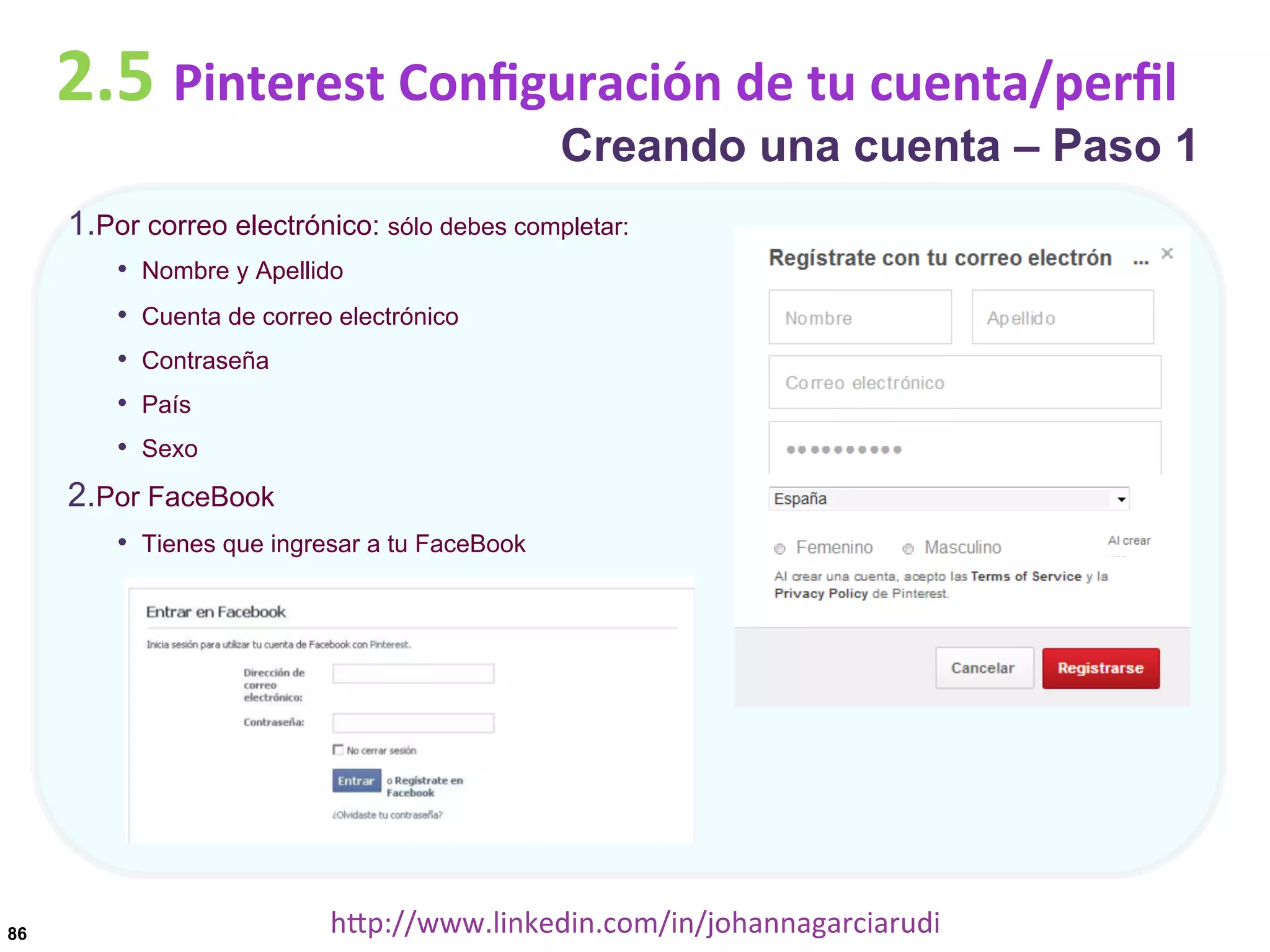 2.5	
  Pinterest	
  Conﬁguración	
  de	
  tu	
  cuenta/perﬁl

Creando una cuenta – Paso 1

1. Por correo electrónico: sólo debes completar:
•  Nombre y Apellido
• 
• 
• 
• 

Cuenta de correo electrónico
Contraseña
País
Sexo

2. Por FaceBook
•  Tienes que ingresar a tu FaceBook

86

hDp://www.linkedin.com/in/johannagarciarudi	
  

 