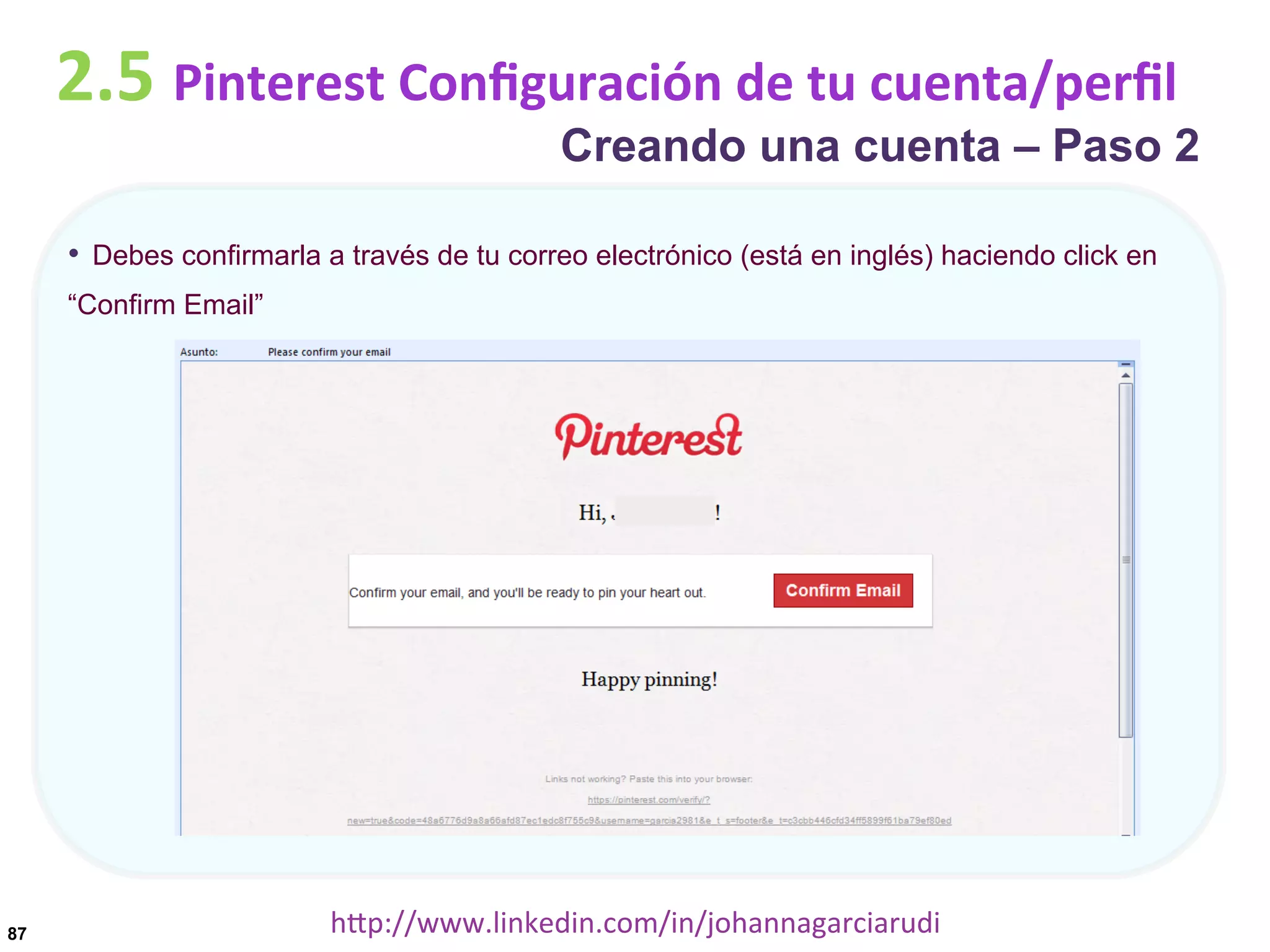 2.5	
  Pinterest	
  Conﬁguración	
  de	
  tu	
  cuenta/perﬁl

Creando una cuenta – Paso 2

•  Debes confirmarla a través de tu correo electrónico (está en inglés) haciendo click en
“Confirm Email”

87

hDp://www.linkedin.com/in/johannagarciarudi	
  

 