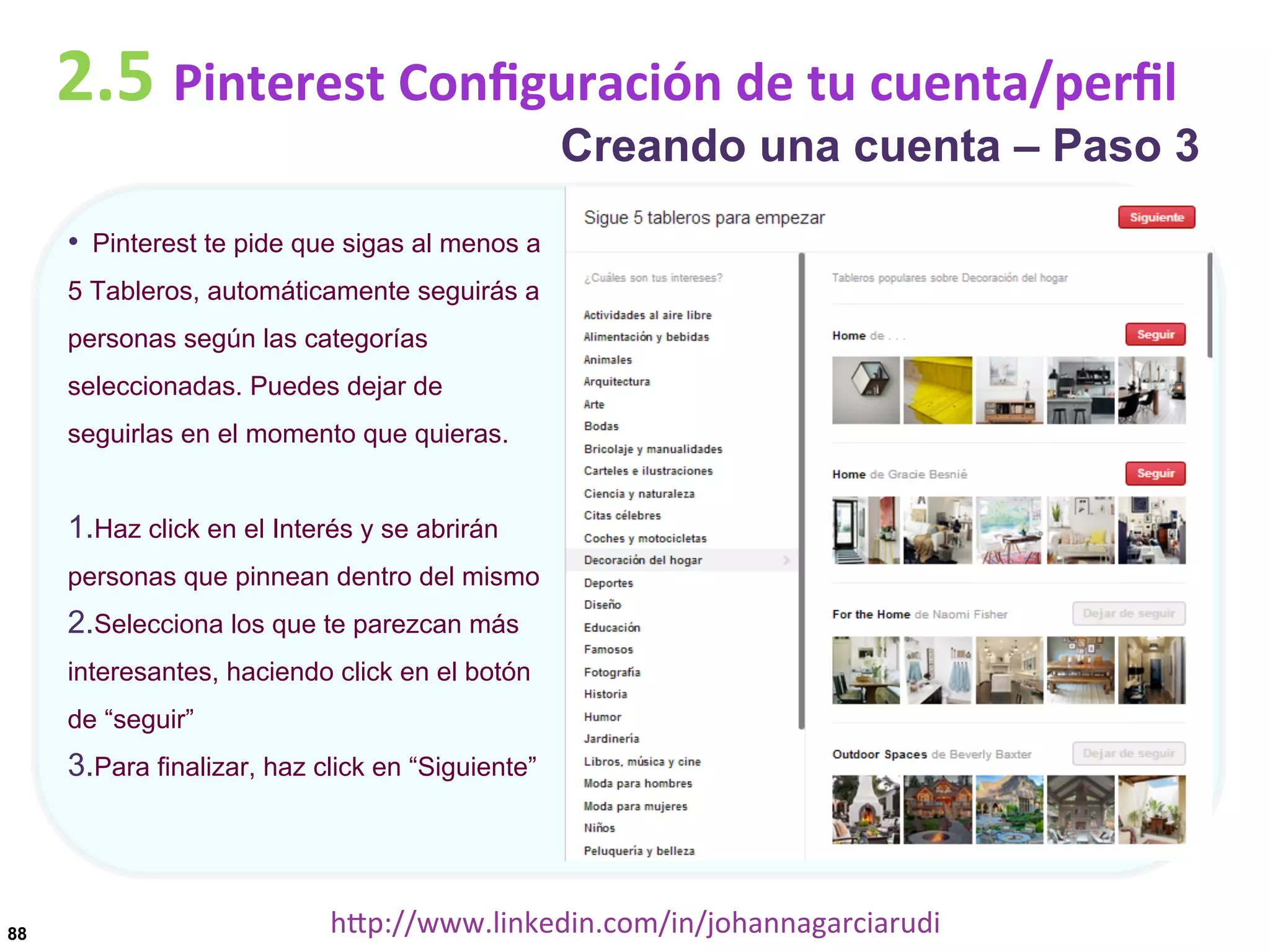 2.5	
  Pinterest	
  Conﬁguración	
  de	
  tu	
  cuenta/perﬁl

Creando una cuenta – Paso 3

•  Pinterest te pide que sigas al menos a
5 Tableros, automáticamente seguirás a
personas según las categorías
seleccionadas. Puedes dejar de
seguirlas en el momento que quieras.

1. Haz click en el Interés y se abrirán
personas que pinnean dentro del mismo

2. Selecciona los que te parezcan más
interesantes, haciendo click en el botón
de “seguir”

3. Para finalizar, haz click en “Siguiente”

88

hDp://www.linkedin.com/in/johannagarciarudi	
  

 