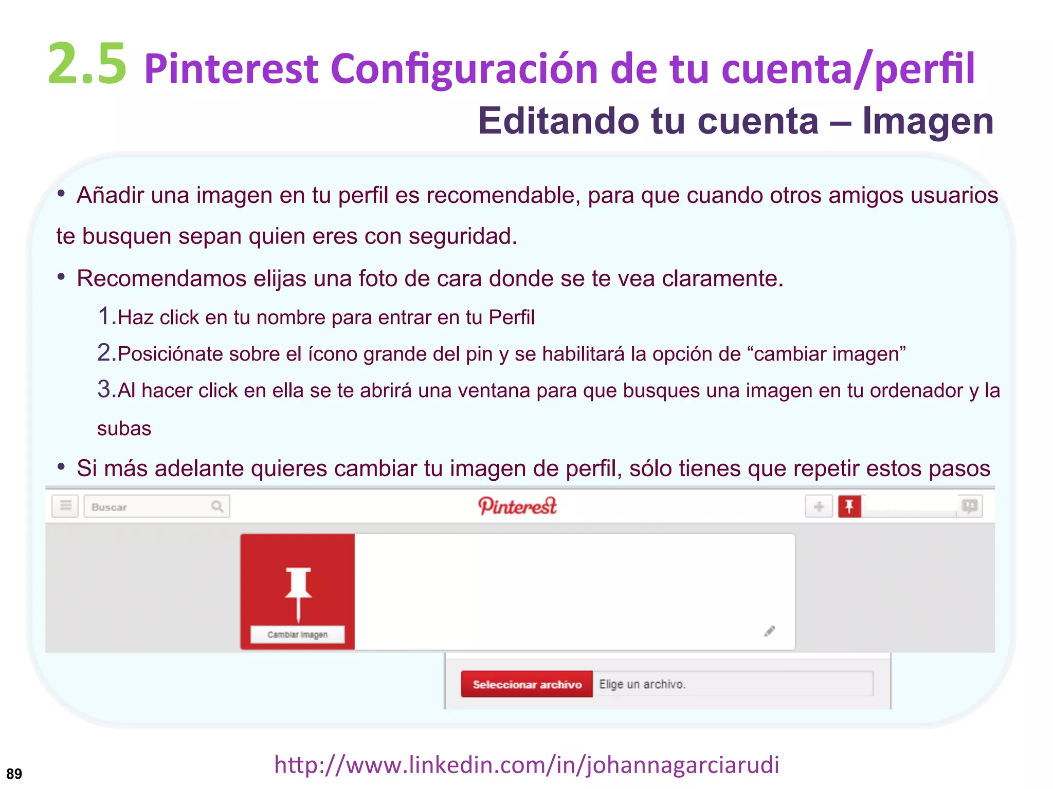 2.5	
  Pinterest	
  Conﬁguración	
  de	
  tu	
  cuenta/perﬁl

Editando tu cuenta – Imagen

•  Añadir una imagen en tu perfil es recomendable, para que cuando otros amigos usuarios
te busquen sepan quien eres con seguridad.

•  Recomendamos elijas una foto de cara donde se te vea claramente.
1. Haz click en tu nombre para entrar en tu Perfil
2. Posiciónate sobre el ícono grande del pin y se habilitará la opción de “cambiar imagen”
3. Al hacer click en ella se te abrirá una ventana para que busques una imagen en tu ordenador y la
subas

•  Si más adelante quieres cambiar tu imagen de perfil, sólo tienes que repetir estos pasos

89

hDp://www.linkedin.com/in/johannagarciarudi	
  

 