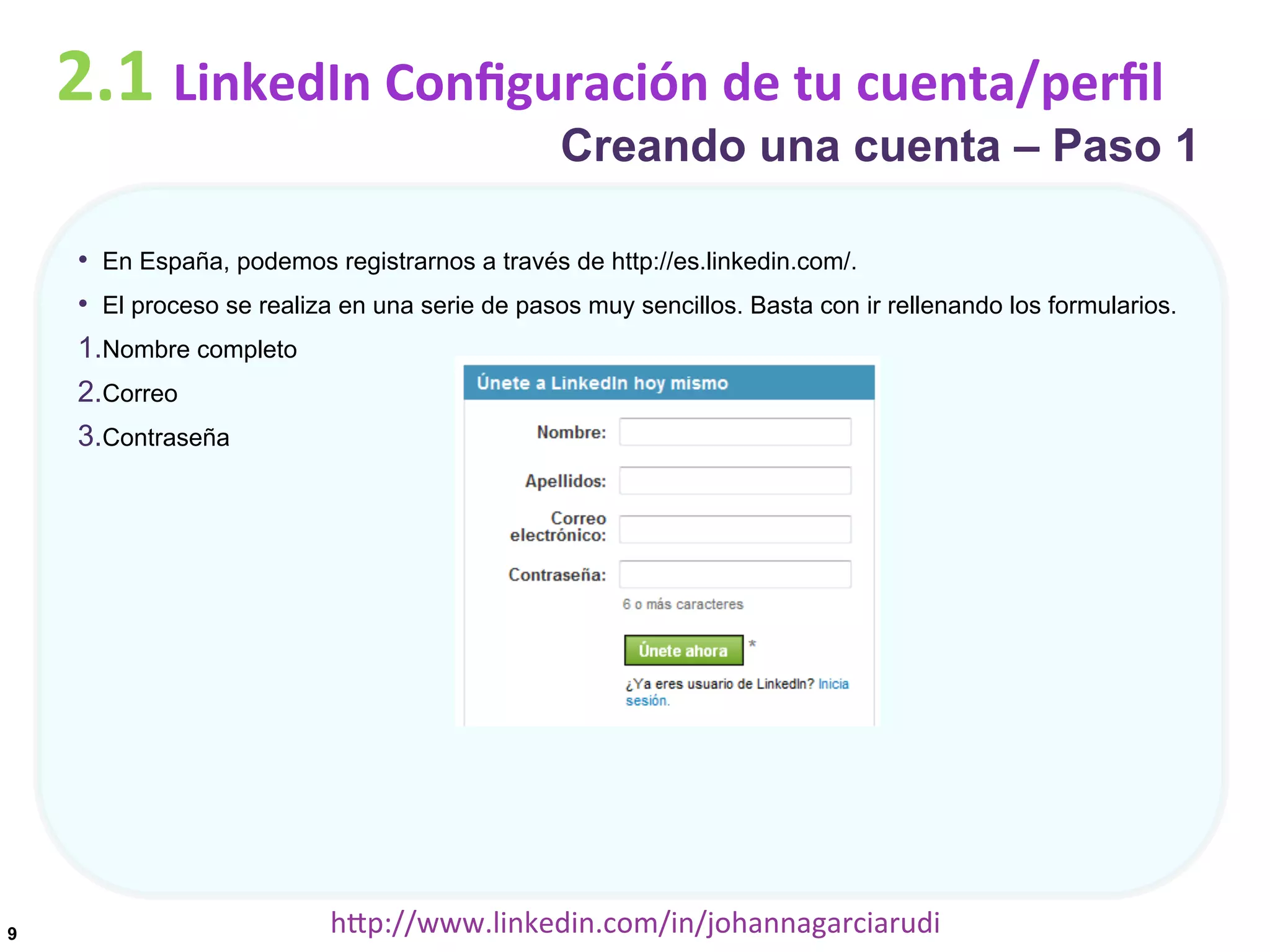 2.1	
  LinkedIn	
  Conﬁguración	
  de	
  tu	
  cuenta/perﬁl

Creando una cuenta – Paso 1

•  En España, podemos registrarnos a través de http://es.linkedin.com/.
•  El proceso se realiza en una serie de pasos muy sencillos. Basta con ir rellenando los formularios.
1. Nombre completo
2. Correo
3. Contraseña

9

hDp://www.linkedin.com/in/johannagarciarudi	
  

 