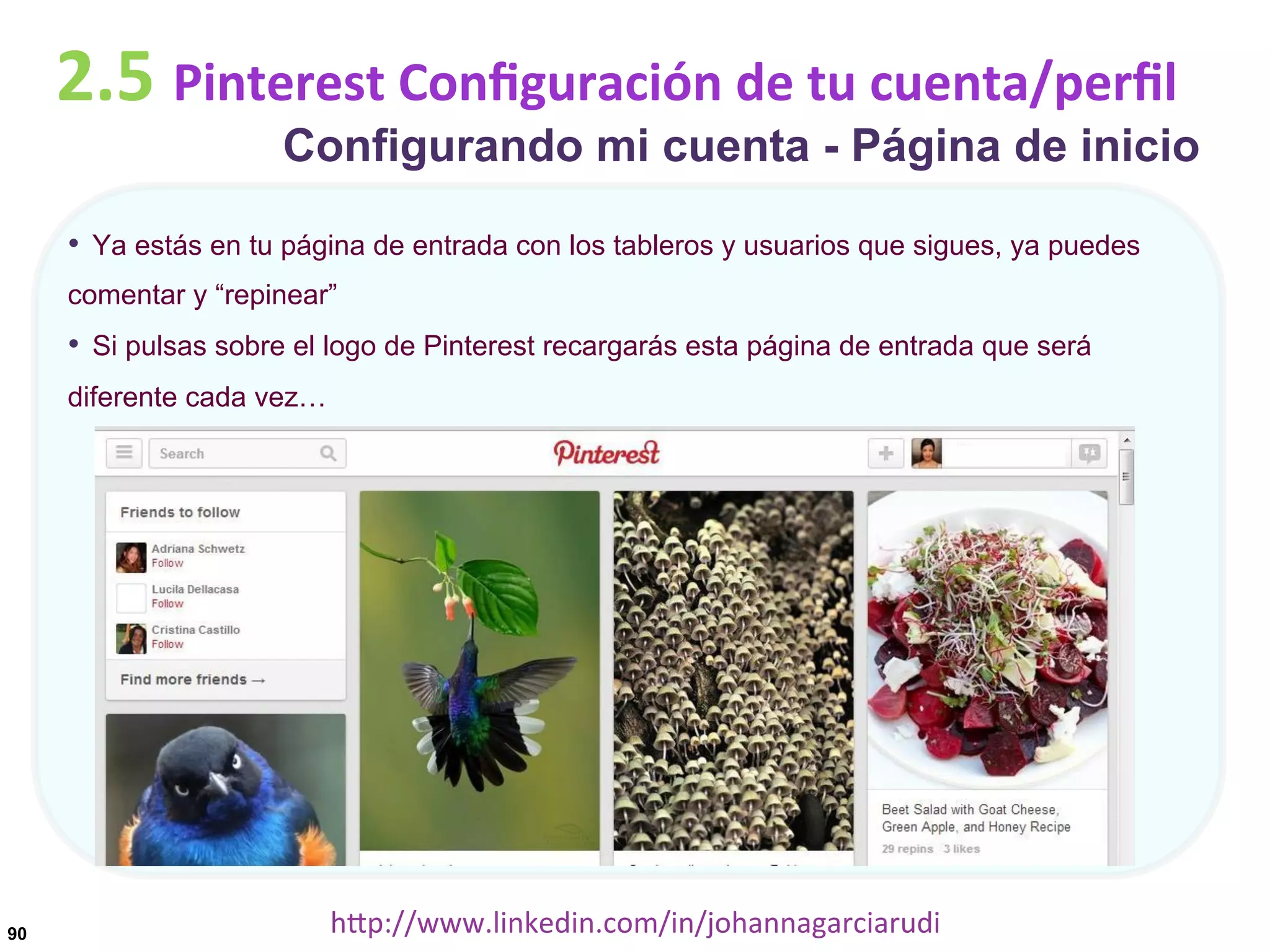 2.5	
  Pinterest	
  Conﬁguración	
  de	
  tu	
  cuenta/perﬁl

Configurando mi cuenta - Página de inicio

•  Ya estás en tu página de entrada con los tableros y usuarios que sigues, ya puedes
comentar y “repinear”

•  Si pulsas sobre el logo de Pinterest recargarás esta página de entrada que será
diferente cada vez…

90

hDp://www.linkedin.com/in/johannagarciarudi	
  

 