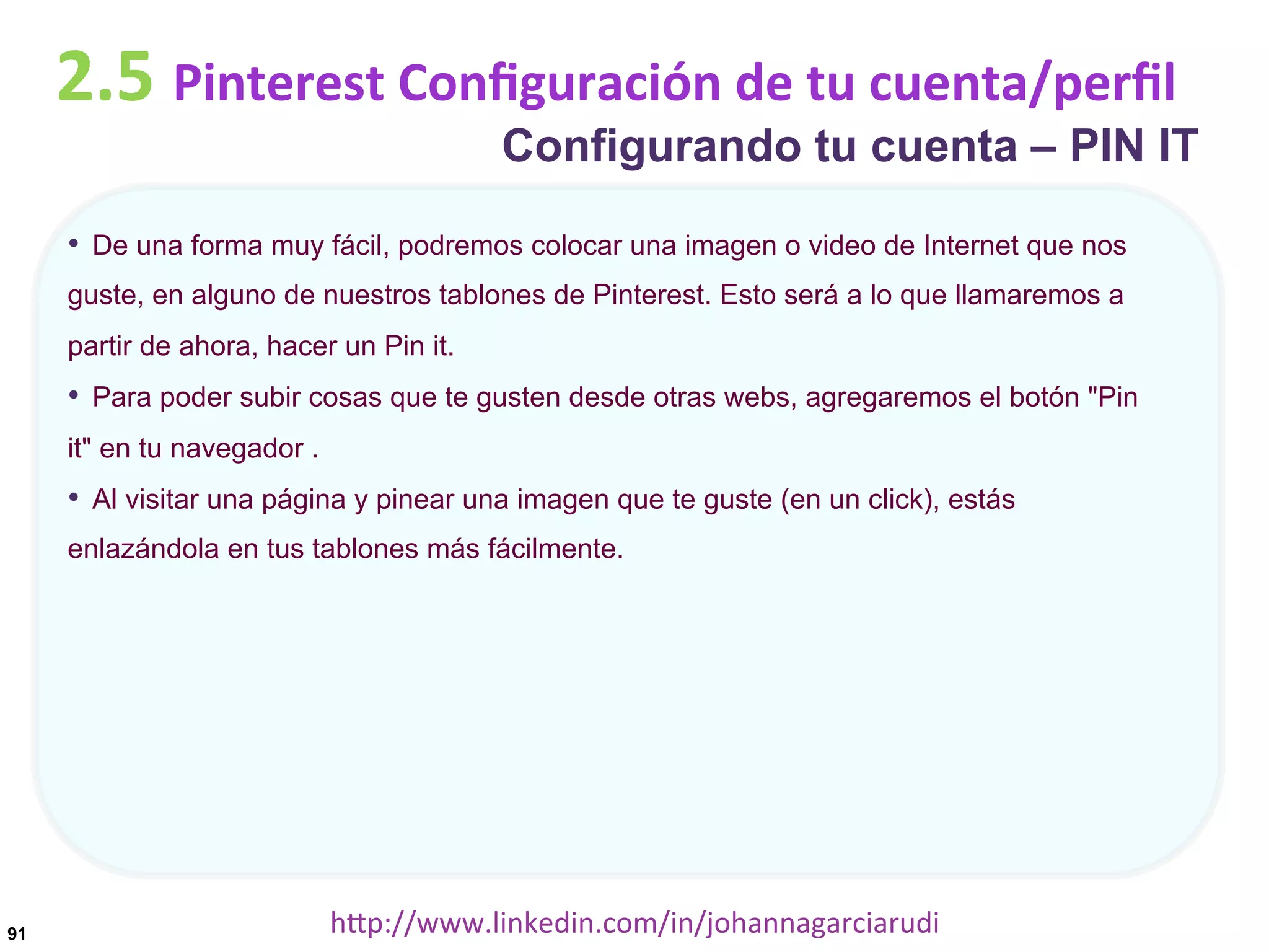 2.5	
  Pinterest	
  Conﬁguración	
  de	
  tu	
  cuenta/perﬁl

Configurando tu cuenta – PIN IT

•  De una forma muy fácil, podremos colocar una imagen o video de Internet que nos
guste, en alguno de nuestros tablones de Pinterest. Esto será a lo que llamaremos a
partir de ahora, hacer un Pin it.

•  Para poder subir cosas que te gusten desde otras webs, agregaremos el botón "Pin
it" en tu navegador .

•  Al visitar una página y pinear una imagen que te guste (en un click), estás
enlazándola en tus tablones más fácilmente.

91

hDp://www.linkedin.com/in/johannagarciarudi	
  

 