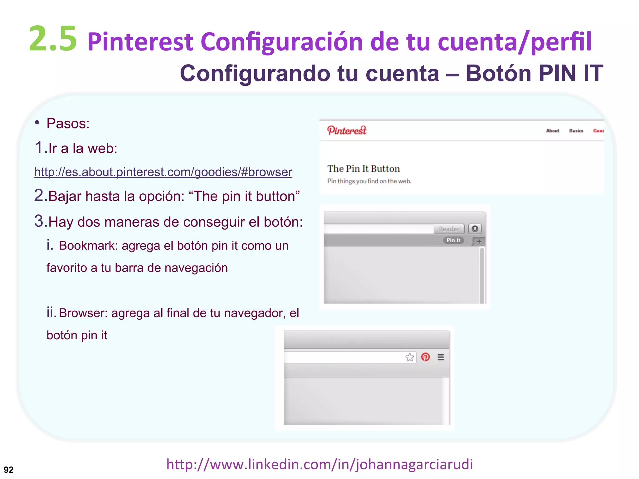 2.5	
  Pinterest	
  Conﬁguración	
  de	
  tu	
  cuenta/perﬁl

Configurando tu cuenta – Botón PIN IT

•  Pasos:
1. Ir a la web:
http://es.about.pinterest.com/goodies/#browser

2. Bajar hasta la opción: “The pin it button”
3. Hay dos maneras de conseguir el botón:
i.  Bookmark: agrega el botón pin it como un
favorito a tu barra de navegación

ii. Browser: agrega al final de tu navegador, el
botón pin it

92

hDp://www.linkedin.com/in/johannagarciarudi	
  

 