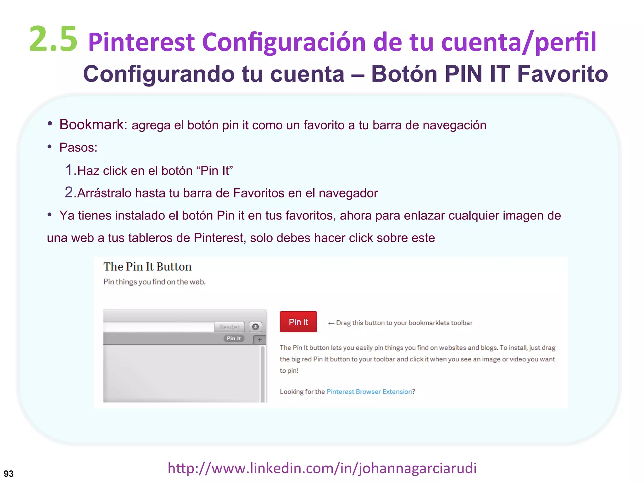 2.5	
  Pinterest	
  Conﬁguración	
  de	
  tu	
  cuenta/perﬁl

Configurando tu cuenta – Botón PIN IT Favorito

•  Bookmark: agrega el botón pin it como un favorito a tu barra de navegación
•  Pasos:
1. Haz click en el botón “Pin It”
2. Arrástralo hasta tu barra de Favoritos en el navegador
•  Ya tienes instalado el botón Pin it en tus favoritos, ahora para enlazar cualquier imagen de
una web a tus tableros de Pinterest, solo debes hacer click sobre este

93

hDp://www.linkedin.com/in/johannagarciarudi	
  

 