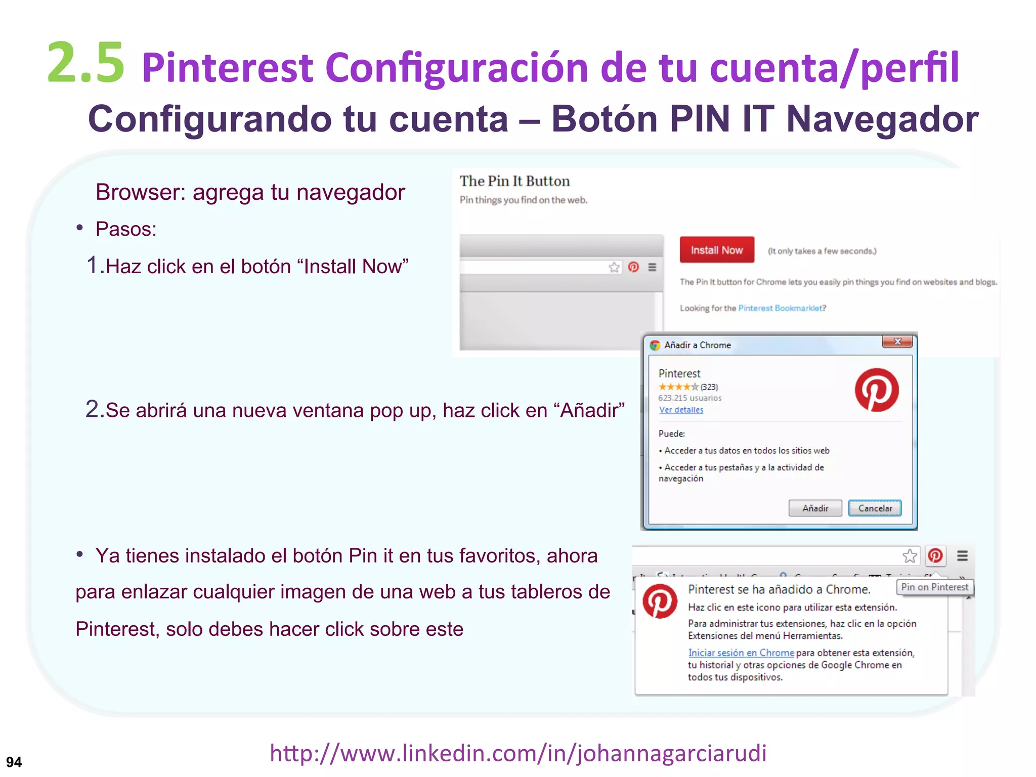2.5	
  Pinterest	
  Conﬁguración	
  de	
  tu	
  cuenta/perﬁl

Configurando tu cuenta – Botón PIN IT Navegador
Browser: agrega tu navegador

•  Pasos:
1. Haz click en el botón “Install Now”

2. Se abrirá una nueva ventana pop up, haz click en “Añadir”

•  Ya tienes instalado el botón Pin it en tus favoritos, ahora
para enlazar cualquier imagen de una web a tus tableros de
Pinterest, solo debes hacer click sobre este

94

hDp://www.linkedin.com/in/johannagarciarudi	
  

 