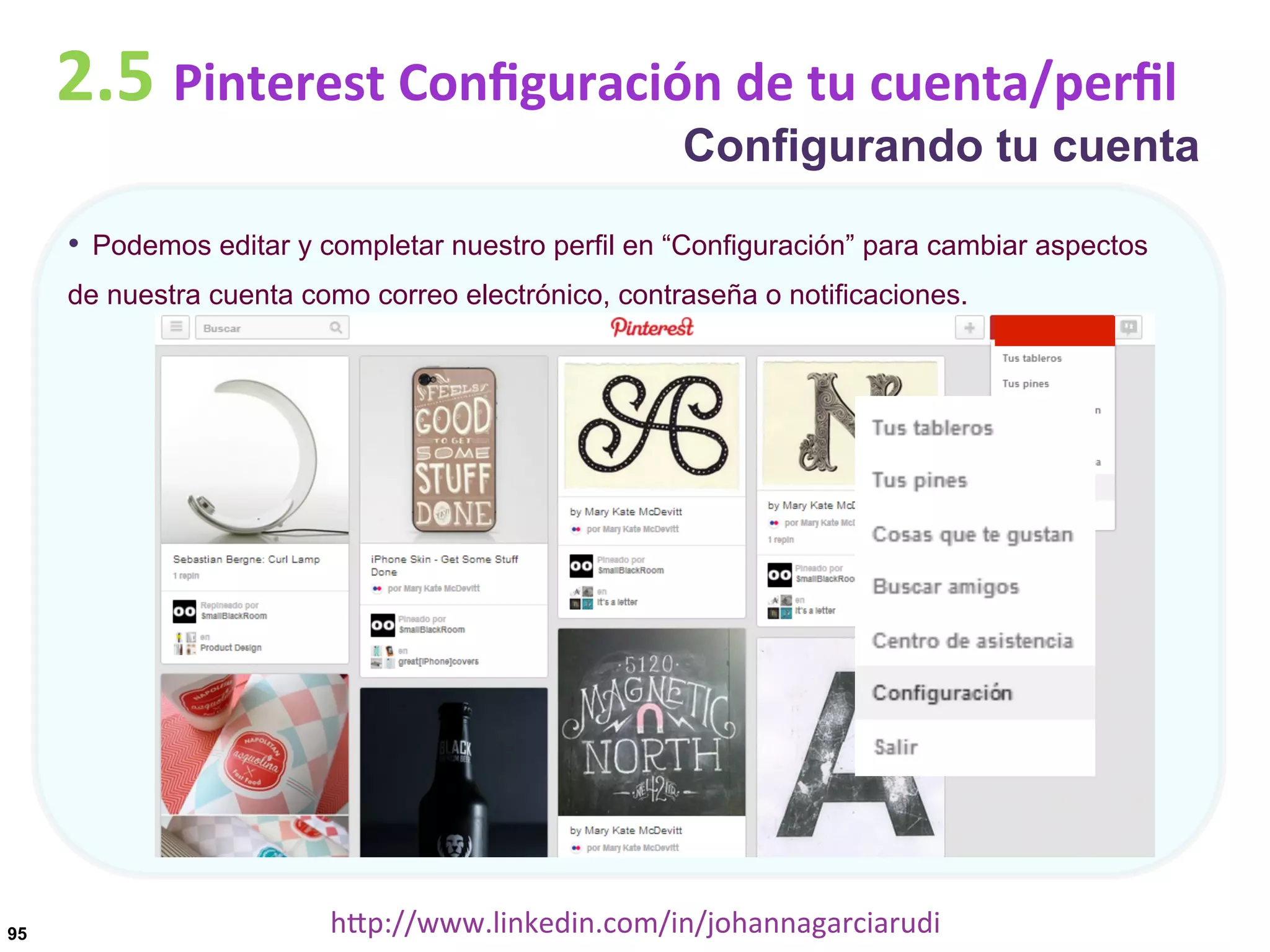 2.5	
  Pinterest	
  Conﬁguración	
  de	
  tu	
  cuenta/perﬁl

Configurando tu cuenta

•  Podemos editar y completar nuestro perfil en “Configuración” para cambiar aspectos
de nuestra cuenta como correo electrónico, contraseña o notificaciones.

95

hDp://www.linkedin.com/in/johannagarciarudi	
  

 
