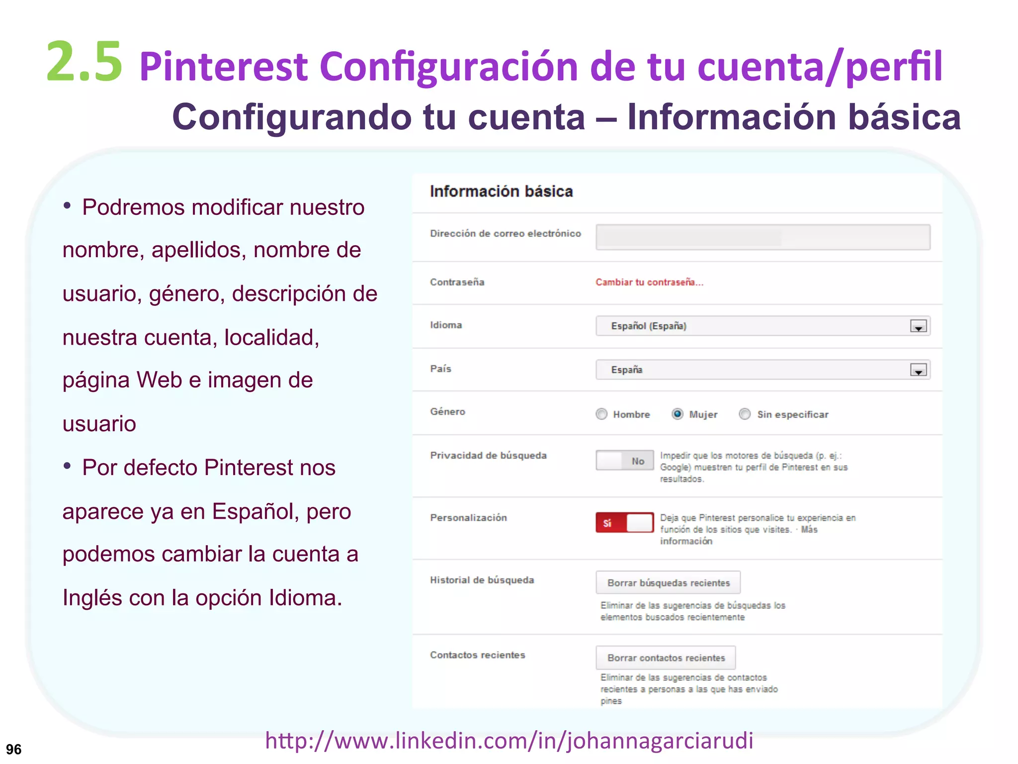 2.5	
  Pinterest	
  Conﬁguración	
  de	
  tu	
  cuenta/perﬁl

Configurando tu cuenta – Información básica

•  Podremos modificar nuestro
nombre, apellidos, nombre de
usuario, género, descripción de
nuestra cuenta, localidad,
página Web e imagen de
usuario

•  Por defecto Pinterest nos
aparece ya en Español, pero
podemos cambiar la cuenta a
Inglés con la opción Idioma.

96

hDp://www.linkedin.com/in/johannagarciarudi	
  

 