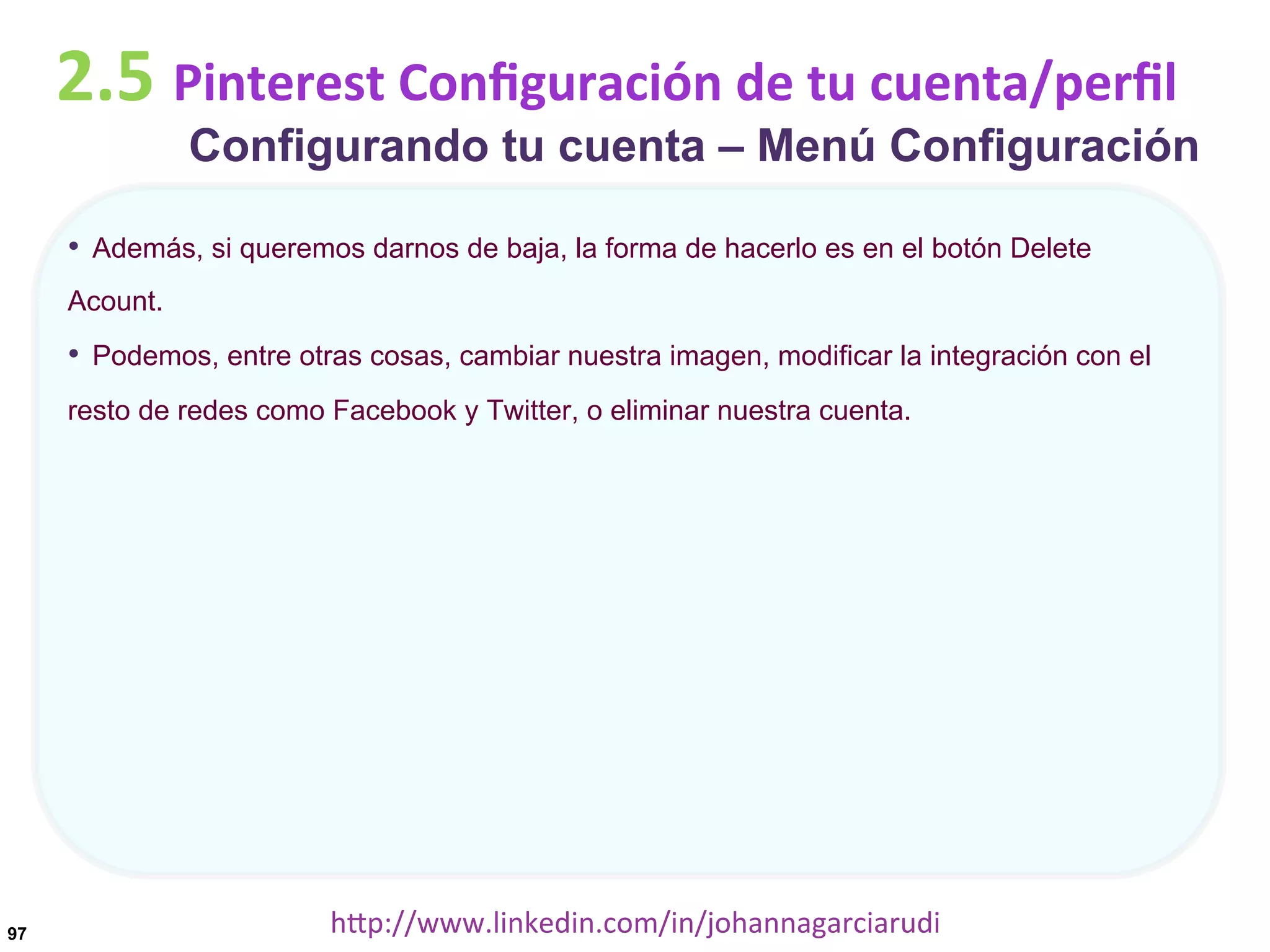 2.5	
  Pinterest	
  Conﬁguración	
  de	
  tu	
  cuenta/perﬁl

Configurando tu cuenta – Menú Configuración

•  Además, si queremos darnos de baja, la forma de hacerlo es en el botón Delete
Acount.

•  Podemos, entre otras cosas, cambiar nuestra imagen, modificar la integración con el
resto de redes como Facebook y Twitter, o eliminar nuestra cuenta.

97

hDp://www.linkedin.com/in/johannagarciarudi	
  

 