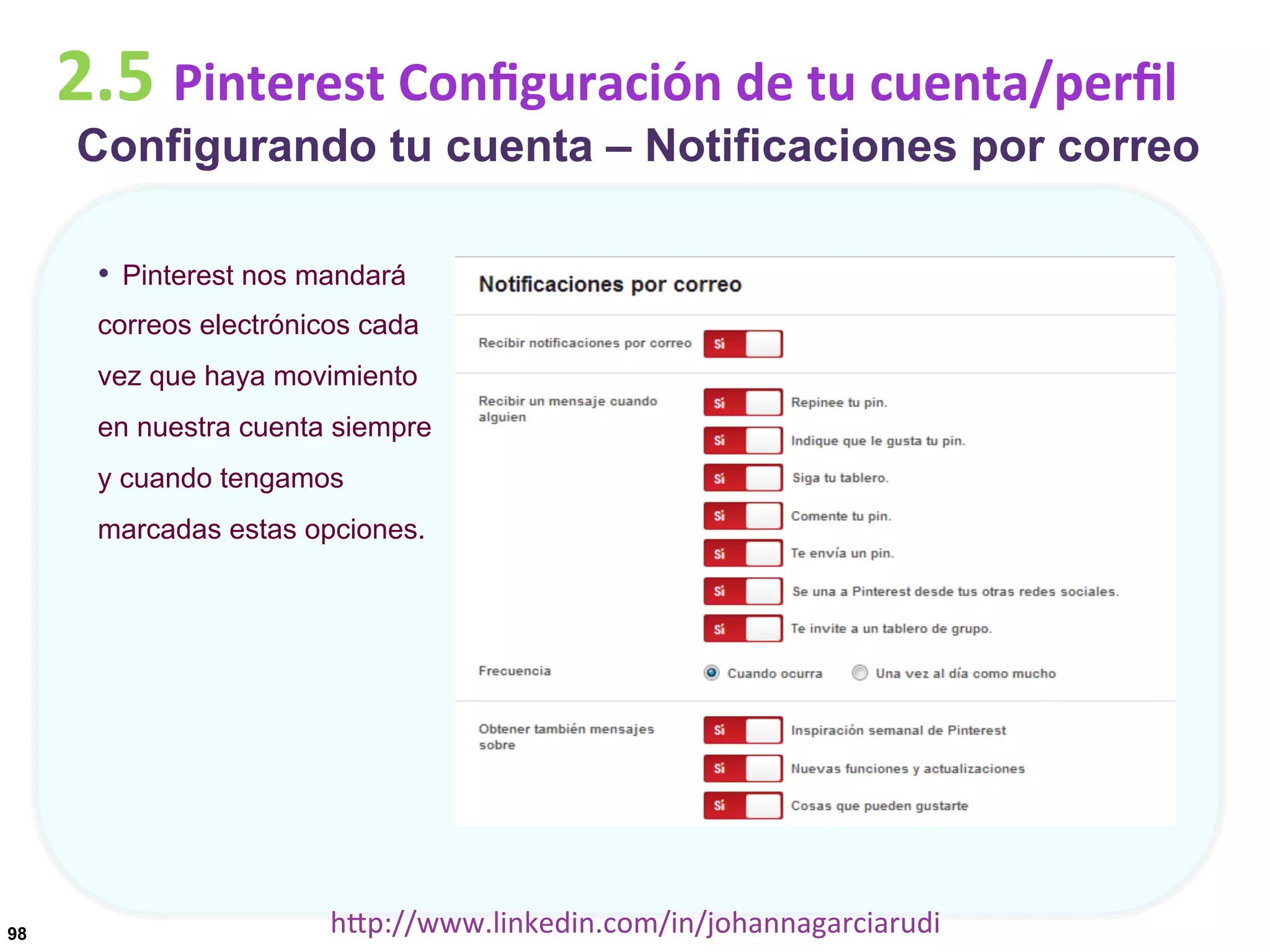 2.5	
  Pinterest	
  Conﬁguración	
  de	
  tu	
  cuenta/perﬁl

Configurando tu cuenta – Notificaciones por correo
•  Pinterest nos mandará
correos electrónicos cada
vez que haya movimiento
en nuestra cuenta siempre
y cuando tengamos
marcadas estas opciones.

98

hDp://www.linkedin.com/in/johannagarciarudi	
  

 