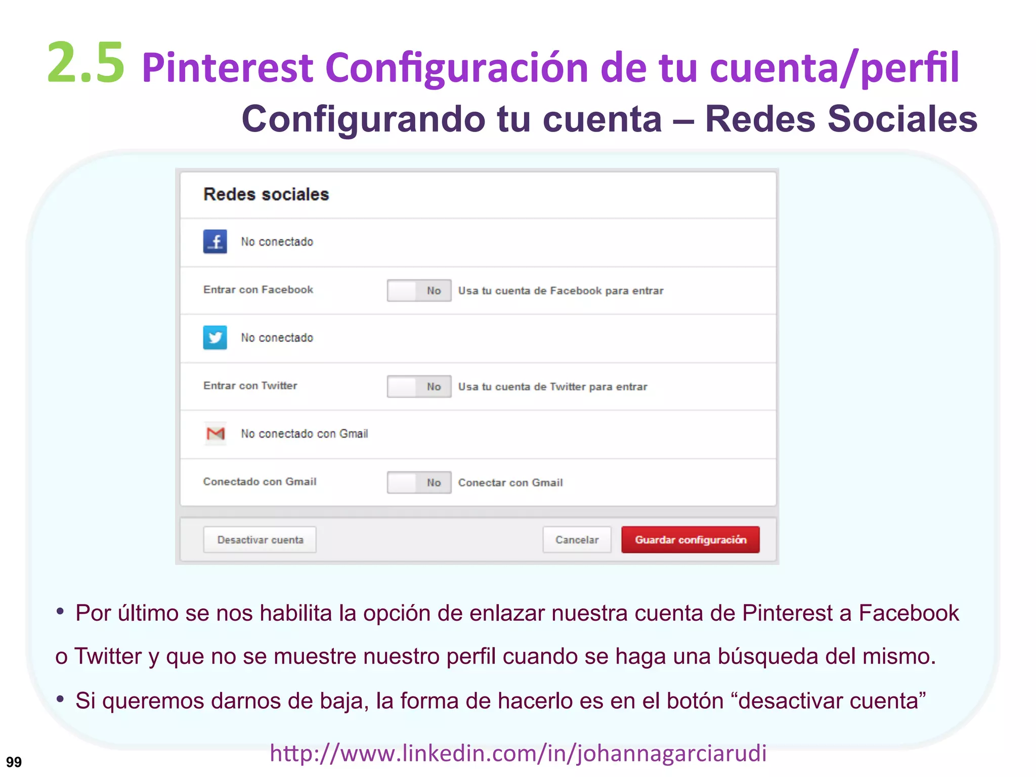 2.5	
  Pinterest	
  Conﬁguración	
  de	
  tu	
  cuenta/perﬁl

Configurando tu cuenta – Redes Sociales

•  Por último se nos habilita la opción de enlazar nuestra cuenta de Pinterest a Facebook
o Twitter y que no se muestre nuestro perfil cuando se haga una búsqueda del mismo.

•  Si queremos darnos de baja, la forma de hacerlo es en el botón “desactivar cuenta”
99

hDp://www.linkedin.com/in/johannagarciarudi	
  

 