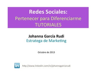 Redes	
  Sociales:	
  

Pertenecer	
  para	
  Diferenciarme	
  
TUTORIALES	
  
Johanna	
  García	
  Rudi	
  
Estratega	
  de	
  Marke<ng	
  

	
  
	
  
	
  
Octubre	
  de	
  2013	
  
	
  
	
  
	
  
	
  
hDp://www.linkedin.com/in/johannagarciarudi	
  
	
  

 